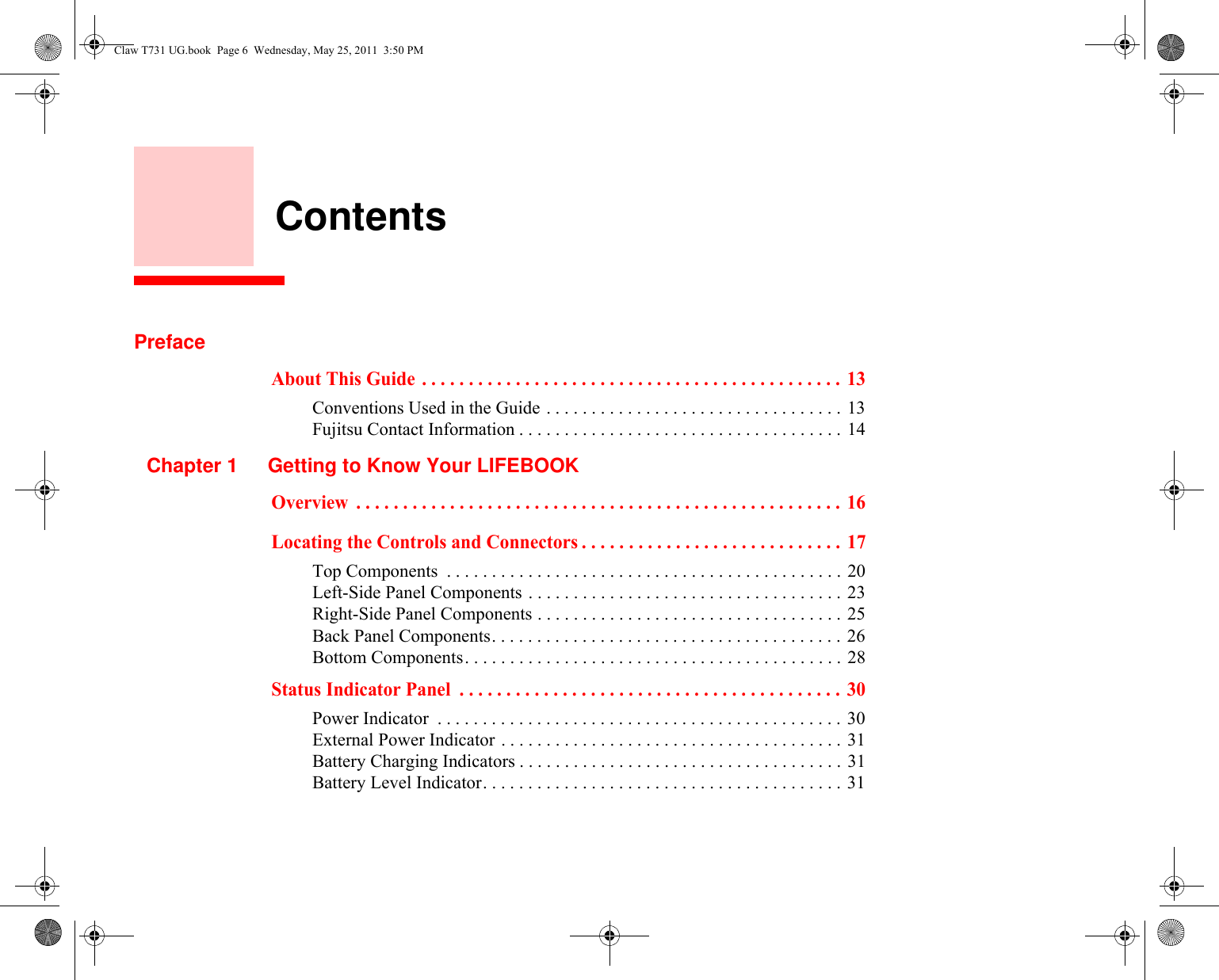     ContentsPrefaceAbout This Guide  . . . . . . . . . . . . . . . . . . . . . . . . . . . . . . . . . . . . . . . . . . . . .  13Conventions Used in the Guide . . . . . . . . . . . . . . . . . . . . . . . . . . . . . . . . . 13Fujitsu Contact Information . . . . . . . . . . . . . . . . . . . . . . . . . . . . . . . . . . . . 14Chapter 1 Getting to Know Your LIFEBOOKOverview  . . . . . . . . . . . . . . . . . . . . . . . . . . . . . . . . . . . . . . . . . . . . . . . . . . . .  16Locating the Controls and Connectors . . . . . . . . . . . . . . . . . . . . . . . . . . . .  17Top Components  . . . . . . . . . . . . . . . . . . . . . . . . . . . . . . . . . . . . . . . . . . . . 20Left-Side Panel Components . . . . . . . . . . . . . . . . . . . . . . . . . . . . . . . . . . . 23Right-Side Panel Components . . . . . . . . . . . . . . . . . . . . . . . . . . . . . . . . . . 25Back Panel Components. . . . . . . . . . . . . . . . . . . . . . . . . . . . . . . . . . . . . . . 26Bottom Components. . . . . . . . . . . . . . . . . . . . . . . . . . . . . . . . . . . . . . . . . . 28Status Indicator Panel  . . . . . . . . . . . . . . . . . . . . . . . . . . . . . . . . . . . . . . . . .  30Power Indicator  . . . . . . . . . . . . . . . . . . . . . . . . . . . . . . . . . . . . . . . . . . . . . 30External Power Indicator . . . . . . . . . . . . . . . . . . . . . . . . . . . . . . . . . . . . . . 31Battery Charging Indicators . . . . . . . . . . . . . . . . . . . . . . . . . . . . . . . . . . . . 31Battery Level Indicator. . . . . . . . . . . . . . . . . . . . . . . . . . . . . . . . . . . . . . . . 31Claw T731 UG.book  Page 6  Wednesday, May 25, 2011  3:50 PM