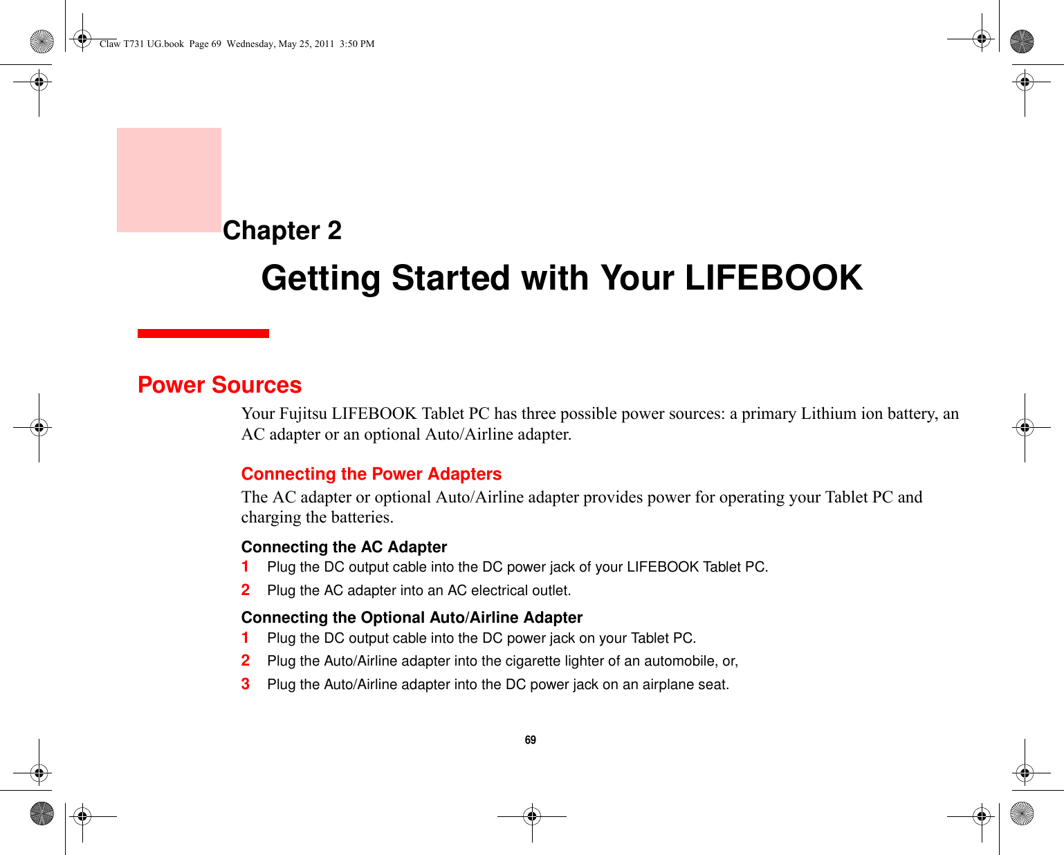 69     Chapter 2    Getting Started with Your LIFEBOOKPower SourcesYour Fujitsu LIFEBOOK Tablet PC has three possible power sources: a primary Lithium ion battery, an AC adapter or an optional Auto/Airline adapter.Connecting the Power AdaptersThe AC adapter or optional Auto/Airline adapter provides power for operating your Tablet PC and charging the batteries. Connecting the AC Adapter 1Plug the DC output cable into the DC power jack of your LIFEBOOK Tablet PC.2Plug the AC adapter into an AC electrical outlet. Connecting the Optional Auto/Airline Adapter 1Plug the DC output cable into the DC power jack on your Tablet PC.2Plug the Auto/Airline adapter into the cigarette lighter of an automobile, or, 3Plug the Auto/Airline adapter into the DC power jack on an airplane seat.Claw T731 UG.book  Page 69  Wednesday, May 25, 2011  3:50 PM