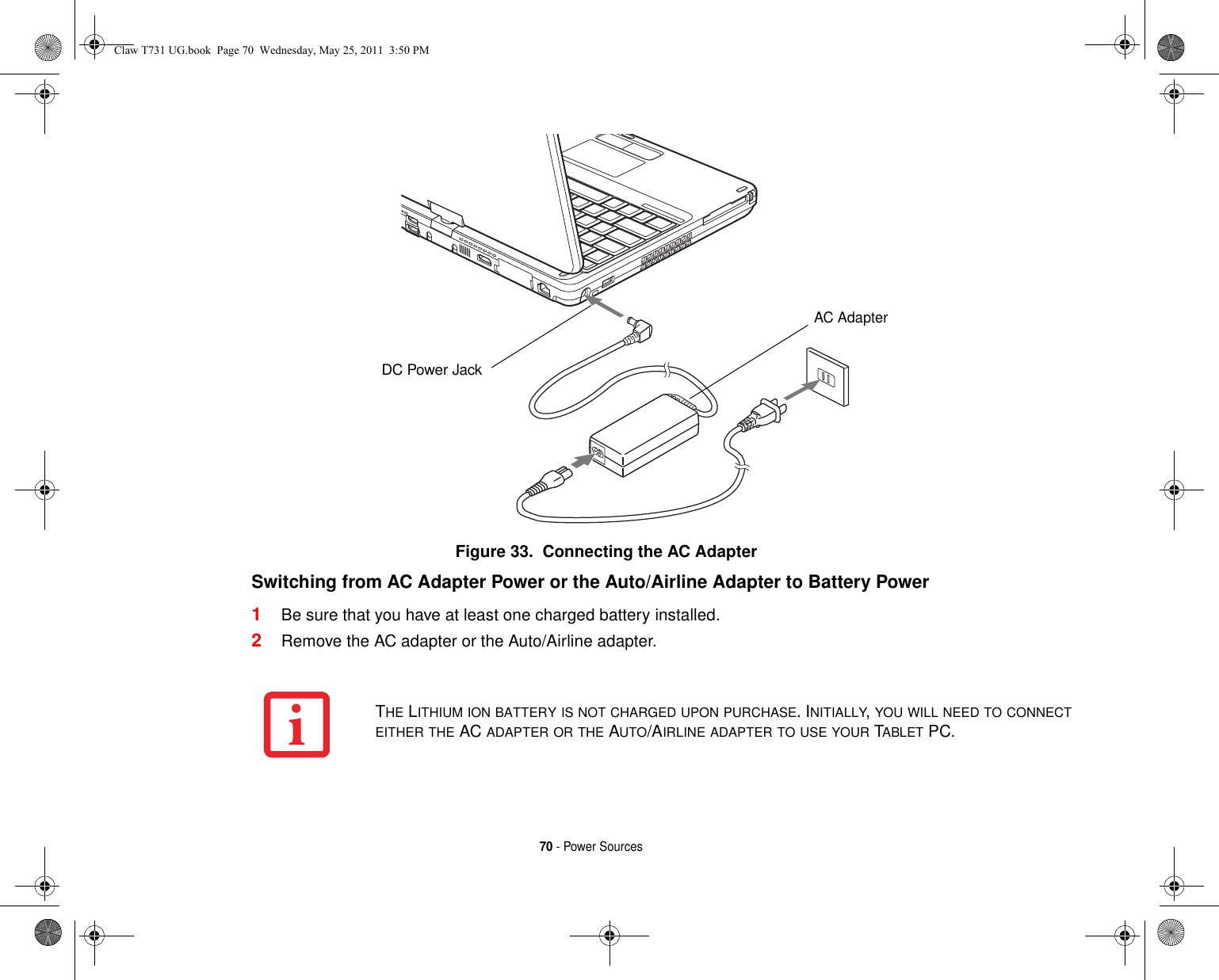 70 - Power SourcesFigure 33.  Connecting the AC AdapterSwitching from AC Adapter Power or the Auto/Airline Adapter to Battery Power 1Be sure that you have at least one charged battery installed.2Remove the AC adapter or the Auto/Airline adapter.DC Power JackAC AdapterTHE LITHIUM ION BATTERY IS NOT CHARGED UPON PURCHASE. INITIALLY, YOU WILL NEED TO CONNECT EITHER THE AC ADAPTER OR THE AUTO/AIRLINE ADAPTER TO USE YOUR TABLET PC.Claw T731 UG.book  Page 70  Wednesday, May 25, 2011  3:50 PM