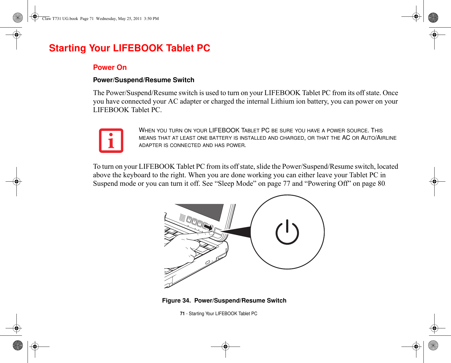 71 - Starting Your LIFEBOOK Tablet PCStarting Your LIFEBOOK Tablet PCPower OnPower/Suspend/Resume Switch The Power/Suspend/Resume switch is used to turn on your LIFEBOOK Tablet PC from its off state. Once you have connected your AC adapter or charged the internal Lithium ion battery, you can power on your LIFEBOOK Tablet PC. To turn on your LIFEBOOK Tablet PC from its off state, slide the Power/Suspend/Resume switch, located above the keyboard to the right. When you are done working you can either leave your Tablet PC in Suspend mode or you can turn it off. See “Sleep Mode” on page 77 and “Powering Off” on page 80. Figure 34.  Power/Suspend/Resume SwitchWHEN YOU TURN ON YOUR LIFEBOOK TABLET PC BE SURE YOU HAVE A POWER SOURCE. THIS MEANS THAT AT LEAST ONE BATTERY IS INSTALLED AND CHARGED, OR THAT THE AC OR AUTO/AIRLINE ADAPTER IS CONNECTED AND HAS POWER.Claw T731 UG.book  Page 71  Wednesday, May 25, 2011  3:50 PM