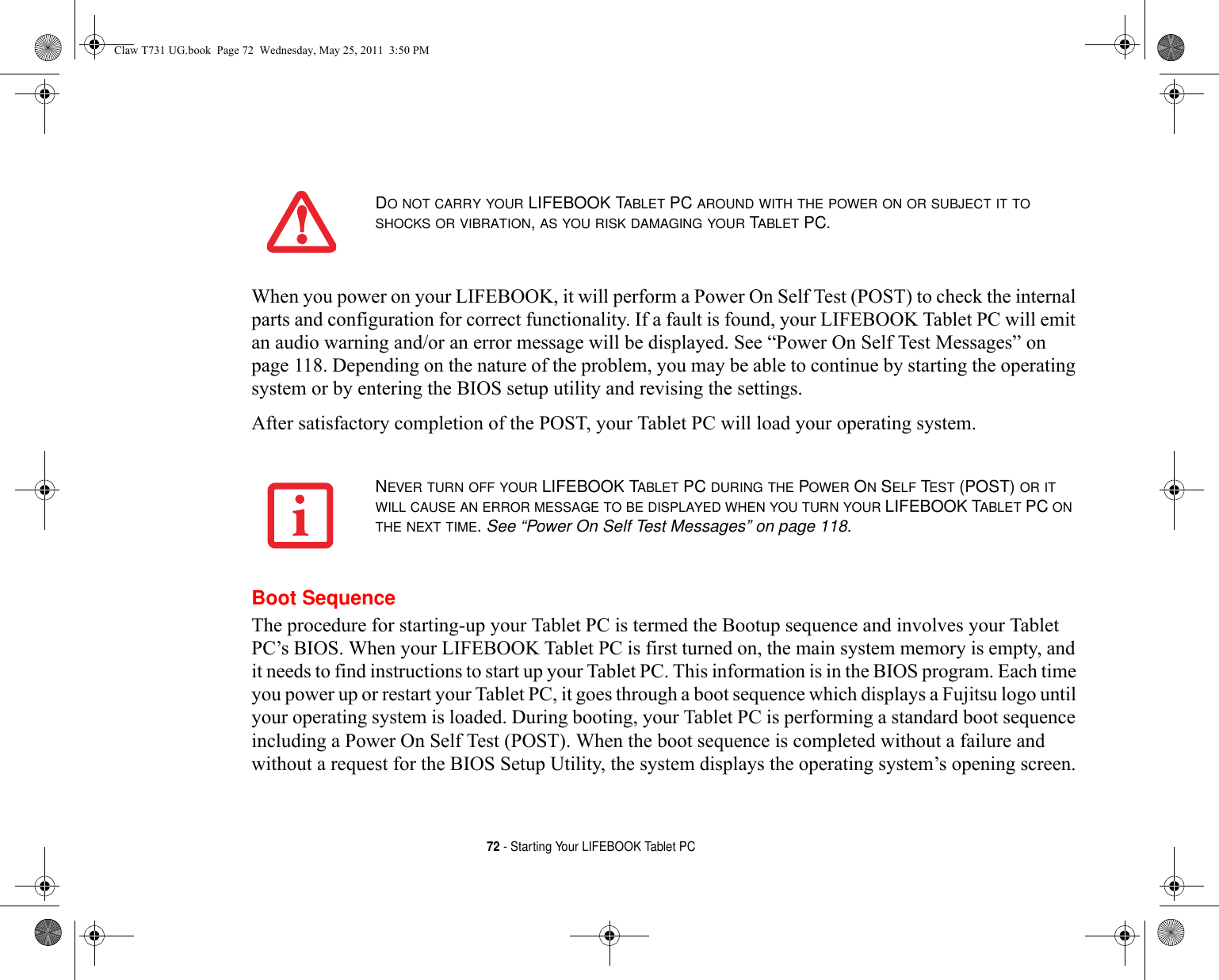 72 - Starting Your LIFEBOOK Tablet PCWhen you power on your LIFEBOOK, it will perform a Power On Self Test (POST) to check the internal parts and configuration for correct functionality. If a fault is found, your LIFEBOOK Tablet PC will emit an audio warning and/or an error message will be displayed. See “Power On Self Test Messages” on page 118. Depending on the nature of the problem, you may be able to continue by starting the operating system or by entering the BIOS setup utility and revising the settings.After satisfactory completion of the POST, your Tablet PC will load your operating system.Boot SequenceThe procedure for starting-up your Tablet PC is termed the Bootup sequence and involves your Tablet PC’s BIOS. When your LIFEBOOK Tablet PC is first turned on, the main system memory is empty, and it needs to find instructions to start up your Tablet PC. This information is in the BIOS program. Each time you power up or restart your Tablet PC, it goes through a boot sequence which displays a Fujitsu logo until your operating system is loaded. During booting, your Tablet PC is performing a standard boot sequence including a Power On Self Test (POST). When the boot sequence is completed without a failure and without a request for the BIOS Setup Utility, the system displays the operating system’s opening screen.DO NOT CARRY YOUR LIFEBOOK TABLET PC AROUND WITH THE POWER ON OR SUBJECT IT TO SHOCKS OR VIBRATION, AS YOU RISK DAMAGING YOUR TABLET PC.NEVER TURN OFF YOUR LIFEBOOK TABLET PC DURING THE POWER ON SELF TEST (POST) OR IT WILL CAUSE AN ERROR MESSAGE TO BE DISPLAYED WHEN YOU TURN YOUR LIFEBOOK TABLET PC ON THE NEXT TIME. See “Power On Self Test Messages” on page 118.Claw T731 UG.book  Page 72  Wednesday, May 25, 2011  3:50 PM