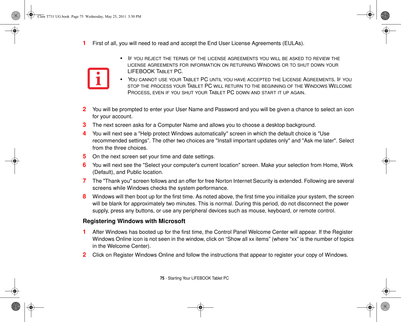 75 - Starting Your LIFEBOOK Tablet PC1First of all, you will need to read and accept the End User License Agreements (EULAs). 2You will be prompted to enter your User Name and Password and you will be given a chance to select an icon for your account.3The next screen asks for a Computer Name and allows you to choose a desktop background. 4You will next see a &quot;Help protect Windows automatically&quot; screen in which the default choice is &quot;Use recommended settings”. The other two choices are &quot;Install important updates only&quot; and &quot;Ask me later&quot;. Select from the three choices.5On the next screen set your time and date settings. 6You will next see the &quot;Select your computer&apos;s current location&quot; screen. Make your selection from Home, Work (Default), and Public location. 7The &quot;Thank you&quot; screen follows and an offer for free Norton Internet Security is extended. Following are several screens while Windows checks the system performance. 8Windows will then boot up for the first time. As noted above, the first time you initialize your system, the screen will be blank for approximately two minutes. This is normal. During this period, do not disconnect the power supply, press any buttons, or use any peripheral devices such as mouse, keyboard, or remote control.Registering Windows with Microsoft 1After Windows has booted up for the first time, the Control Panel Welcome Center will appear. If the Register Windows Online icon is not seen in the window, click on “Show all xx items” (where “xx” is the number of topics in the Welcome Center).2Click on Register Windows Online and follow the instructions that appear to register your copy of Windows.•IF YOU REJECT THE TERMS OF THE LICENSE AGREEMENTS YOU WILL BE ASKED TO REVIEW THE LICENSE AGREEMENTS FOR INFORMATION ON RETURNING WINDOWS OR TO SHUT DOWN YOUR LIFEBOOK TABLET PC.•YOU CANNOT USE YOUR TABLET PC UNTIL YOU HAVE ACCEPTED THE LICENSE AGREEMENTS. IF YOU STOP THE PROCESS YOUR TABLET PC WILL RETURN TO THE BEGINNING OF THE WINDOWS WELCOME PROCESS, EVEN IF YOU SHUT YOUR TABLET PC DOWN AND START IT UP AGAIN.Claw T731 UG.book  Page 75  Wednesday, May 25, 2011  3:50 PM