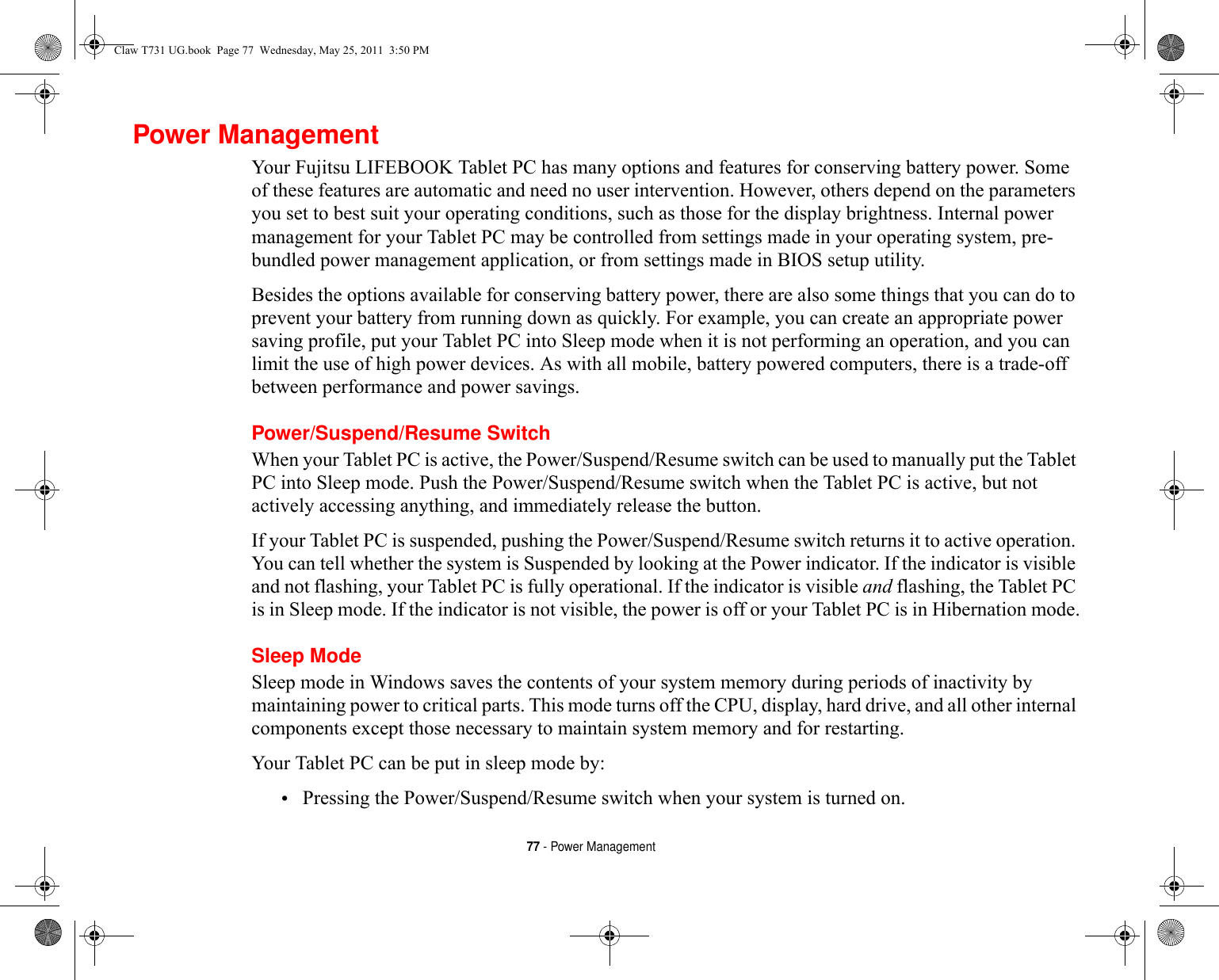 77 - Power ManagementPower ManagementYour Fujitsu LIFEBOOK Tablet PC has many options and features for conserving battery power. Some of these features are automatic and need no user intervention. However, others depend on the parameters you set to best suit your operating conditions, such as those for the display brightness. Internal power management for your Tablet PC may be controlled from settings made in your operating system, pre-bundled power management application, or from settings made in BIOS setup utility.Besides the options available for conserving battery power, there are also some things that you can do to prevent your battery from running down as quickly. For example, you can create an appropriate power saving profile, put your Tablet PC into Sleep mode when it is not performing an operation, and you can limit the use of high power devices. As with all mobile, battery powered computers, there is a trade-off between performance and power savings.Power/Suspend/Resume SwitchWhen your Tablet PC is active, the Power/Suspend/Resume switch can be used to manually put the Tablet PC into Sleep mode. Push the Power/Suspend/Resume switch when the Tablet PC is active, but not actively accessing anything, and immediately release the button.If your Tablet PC is suspended, pushing the Power/Suspend/Resume switch returns it to active operation. You can tell whether the system is Suspended by looking at the Power indicator. If the indicator is visible and not flashing, your Tablet PC is fully operational. If the indicator is visible and flashing, the Tablet PC is in Sleep mode. If the indicator is not visible, the power is off or your Tablet PC is in Hibernation mode.Sleep ModeSleep mode in Windows saves the contents of your system memory during periods of inactivity by maintaining power to critical parts. This mode turns off the CPU, display, hard drive, and all other internal components except those necessary to maintain system memory and for restarting. Your Tablet PC can be put in sleep mode by:•Pressing the Power/Suspend/Resume switch when your system is turned on.Claw T731 UG.book  Page 77  Wednesday, May 25, 2011  3:50 PM