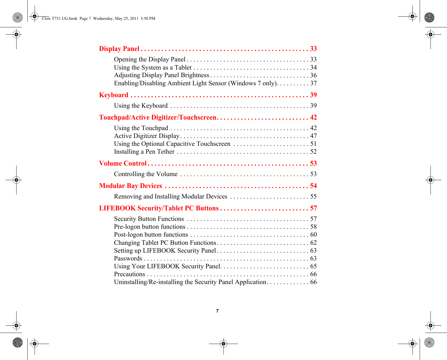  7 Display Panel . . . . . . . . . . . . . . . . . . . . . . . . . . . . . . . . . . . . . . . . . . . . . . . . . 33Opening the Display Panel . . . . . . . . . . . . . . . . . . . . . . . . . . . . . . . . . . . . . 33Using the System as a Tablet . . . . . . . . . . . . . . . . . . . . . . . . . . . . . . . . . . . 34Adjusting Display Panel Brightness . . . . . . . . . . . . . . . . . . . . . . . . . . . . . . 36Enabling/Disabling Ambient Light Sensor (Windows 7 only). . . . . . . . . . 37Keyboard . . . . . . . . . . . . . . . . . . . . . . . . . . . . . . . . . . . . . . . . . . . . . . . . . . . . 39Using the Keyboard  . . . . . . . . . . . . . . . . . . . . . . . . . . . . . . . . . . . . . . . . . . 39Touchpad/Active Digitizer/Touchscreen. . . . . . . . . . . . . . . . . . . . . . . . . . . 42Using the Touchpad . . . . . . . . . . . . . . . . . . . . . . . . . . . . . . . . . . . . . . . . . . 42Active Digitizer Display. . . . . . . . . . . . . . . . . . . . . . . . . . . . . . . . . . . . . . . 47Using the Optional Capacitive Touchscreen  . . . . . . . . . . . . . . . . . . . . . . . 51Installing a Pen Tether . . . . . . . . . . . . . . . . . . . . . . . . . . . . . . . . . . . . . . . . 52Volume Control . . . . . . . . . . . . . . . . . . . . . . . . . . . . . . . . . . . . . . . . . . . . . . . 53Controlling the Volume  . . . . . . . . . . . . . . . . . . . . . . . . . . . . . . . . . . . . . . . 53Modular Bay Devices  . . . . . . . . . . . . . . . . . . . . . . . . . . . . . . . . . . . . . . . . . . 54Removing and Installing Modular Devices  . . . . . . . . . . . . . . . . . . . . . . . . 55LIFEBOOK Security/Tablet PC Buttons . . . . . . . . . . . . . . . . . . . . . . . . . . 57Security Button Functions  . . . . . . . . . . . . . . . . . . . . . . . . . . . . . . . . . . . . . 57Pre-logon button functions . . . . . . . . . . . . . . . . . . . . . . . . . . . . . . . . . . . . . 58Post-logon button functions . . . . . . . . . . . . . . . . . . . . . . . . . . . . . . . . . . . . 60Changing Tablet PC Button Functions. . . . . . . . . . . . . . . . . . . . . . . . . . . . 62Setting up LIFEBOOK Security Panel. . . . . . . . . . . . . . . . . . . . . . . . . . . . 63Passwords . . . . . . . . . . . . . . . . . . . . . . . . . . . . . . . . . . . . . . . . . . . . . . . . . . 63Using Your LIFEBOOK Security Panel. . . . . . . . . . . . . . . . . . . . . . . . . . . 65Precautions . . . . . . . . . . . . . . . . . . . . . . . . . . . . . . . . . . . . . . . . . . . . . . . . . 66Uninstalling/Re-installing the Security Panel Application. . . . . . . . . . . . . 66Claw T731 UG.book  Page 7  Wednesday, May 25, 2011  3:50 PM