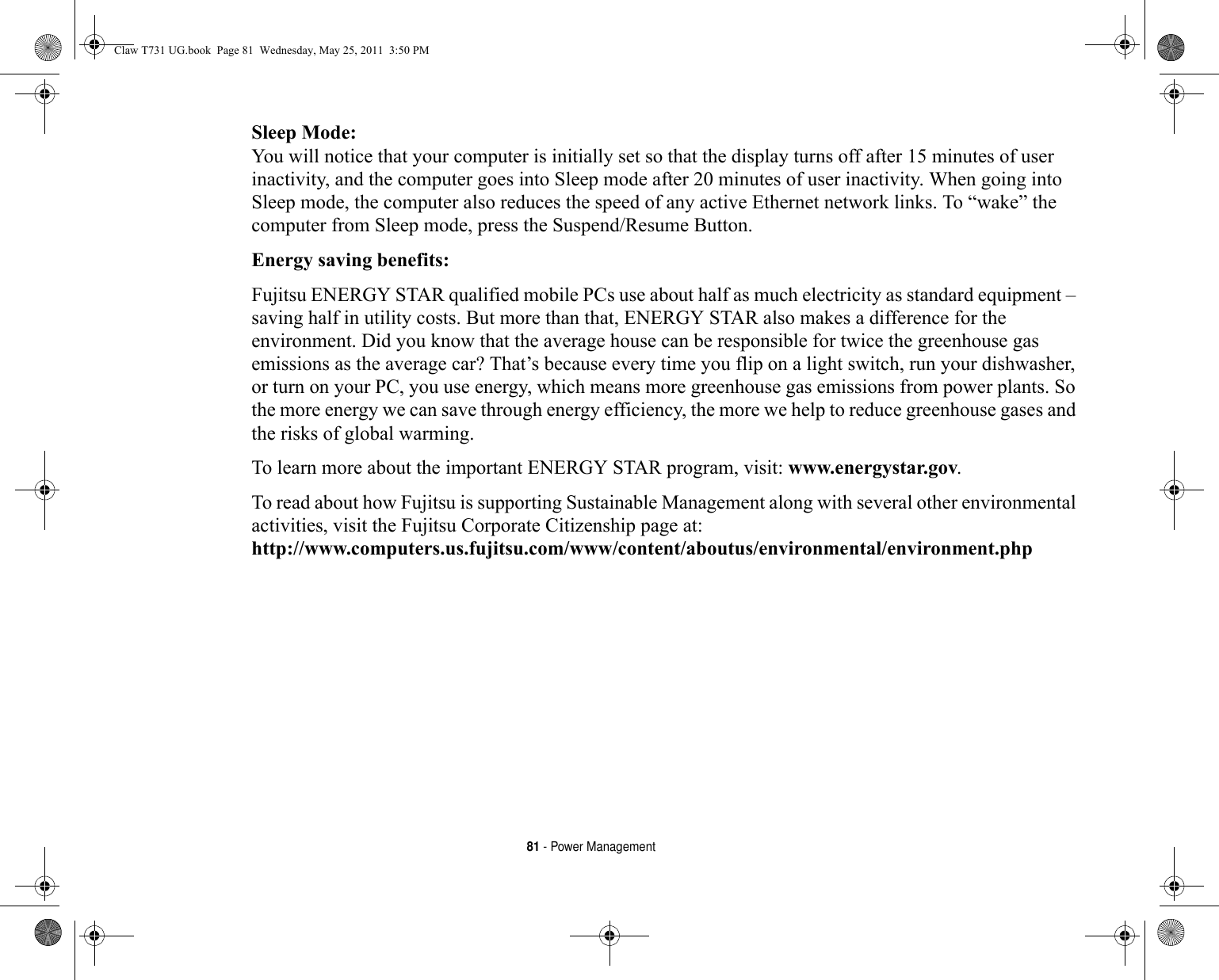 81 - Power ManagementSleep Mode: You will notice that your computer is initially set so that the display turns off after 15 minutes of user inactivity, and the computer goes into Sleep mode after 20 minutes of user inactivity. When going into Sleep mode, the computer also reduces the speed of any active Ethernet network links. To “wake” the computer from Sleep mode, press the Suspend/Resume Button.Energy saving benefits: Fujitsu ENERGY STAR qualified mobile PCs use about half as much electricity as standard equipment – saving half in utility costs. But more than that, ENERGY STAR also makes a difference for the environment. Did you know that the average house can be responsible for twice the greenhouse gas emissions as the average car? That’s because every time you flip on a light switch, run your dishwasher, or turn on your PC, you use energy, which means more greenhouse gas emissions from power plants. So the more energy we can save through energy efficiency, the more we help to reduce greenhouse gases and the risks of global warming.To learn more about the important ENERGY STAR program, visit: www.energystar.gov.To read about how Fujitsu is supporting Sustainable Management along with several other environmental activities, visit the Fujitsu Corporate Citizenship page at: http://www.computers.us.fujitsu.com/www/content/aboutus/environmental/environment.phpClaw T731 UG.book  Page 81  Wednesday, May 25, 2011  3:50 PM