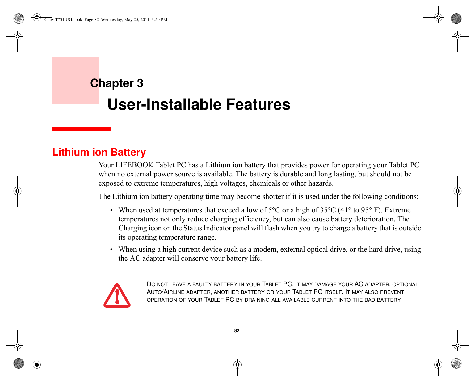 82     Chapter 3    User-Installable FeaturesLithium ion BatteryYour LIFEBOOK Tablet PC has a Lithium ion battery that provides power for operating your Tablet PC when no external power source is available. The battery is durable and long lasting, but should not be exposed to extreme temperatures, high voltages, chemicals or other hazards.The Lithium ion battery operating time may become shorter if it is used under the following conditions:•When used at temperatures that exceed a low of 5°C or a high of 35°C (41° to 95° F). Extreme temperatures not only reduce charging efficiency, but can also cause battery deterioration. The Charging icon on the Status Indicator panel will flash when you try to charge a battery that is outside its operating temperature range. •When using a high current device such as a modem, external optical drive, or the hard drive, using the AC adapter will conserve your battery life.DO NOT LEAVE A FAULTY BATTERY IN YOUR TABLET PC. IT MAY DAMAGE YOUR AC ADAPTER, OPTIONAL AUTO/AIRLINE ADAPTER, ANOTHER BATTERY OR YOUR TABLET PC ITSELF. IT MAY ALSO PREVENT OPERATION OF YOUR TABLET PC BY DRAINING ALL AVAILABLE CURRENT INTO THE BAD BATTERY.Claw T731 UG.book  Page 82  Wednesday, May 25, 2011  3:50 PM