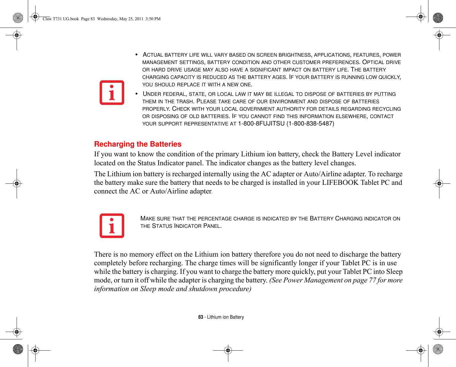 83 - Lithium ion BatteryRecharging the BatteriesIf you want to know the condition of the primary Lithium ion battery, check the Battery Level indicator located on the Status Indicator panel. The indicator changes as the battery level changes.The Lithium ion battery is recharged internally using the AC adapter or Auto/Airline adapter. To recharge the battery make sure the battery that needs to be charged is installed in your LIFEBOOK Tablet PC and connect the AC or Auto/Airline adapter.There is no memory effect on the Lithium ion battery therefore you do not need to discharge the battery completely before recharging. The charge times will be significantly longer if your Tablet PC is in use while the battery is charging. If you want to charge the battery more quickly, put your Tablet PC into Sleep mode, or turn it off while the adapter is charging the battery. (See Power Management on page 77 for more information on Sleep mode and shutdown procedure)•ACTUAL BATTERY LIFE WILL VARY BASED ON SCREEN BRIGHTNESS, APPLICATIONS, FEATURES, POWER MANAGEMENT SETTINGS, BATTERY CONDITION AND OTHER CUSTOMER PREFERENCES. OPTICAL DRIVE OR HARD DRIVE USAGE MAY ALSO HAVE A SIGNIFICANT IMPACT ON BATTERY LIFE. THE BATTERY CHARGING CAPACITY IS REDUCED AS THE BATTERY AGES. IF YOUR BATTERY IS RUNNING LOW QUICKLY, YOU SHOULD REPLACE IT WITH A NEW ONE.•UNDER FEDERAL, STATE, OR LOCAL LAW IT MAY BE ILLEGAL TO DISPOSE OF BATTERIES BY PUTTING THEM IN THE TRASH. PLEASE TAKE CARE OF OUR ENVIRONMENT AND DISPOSE OF BATTERIES PROPERLY. CHECK WITH YOUR LOCAL GOVERNMENT AUTHORITY FOR DETAILS REGARDING RECYCLING OR DISPOSING OF OLD BATTERIES. IF YOU CANNOT FIND THIS INFORMATION ELSEWHERE, CONTACT YOUR SUPPORT REPRESENTATIVE AT 1-800-8FUJITSU (1-800-838-5487)MAKE SURE THAT THE PERCENTAGE CHARGE IS INDICATED BY THE BATTERY CHARGING INDICATOR ON THE STATUS INDICATOR PANEL.Claw T731 UG.book  Page 83  Wednesday, May 25, 2011  3:50 PM