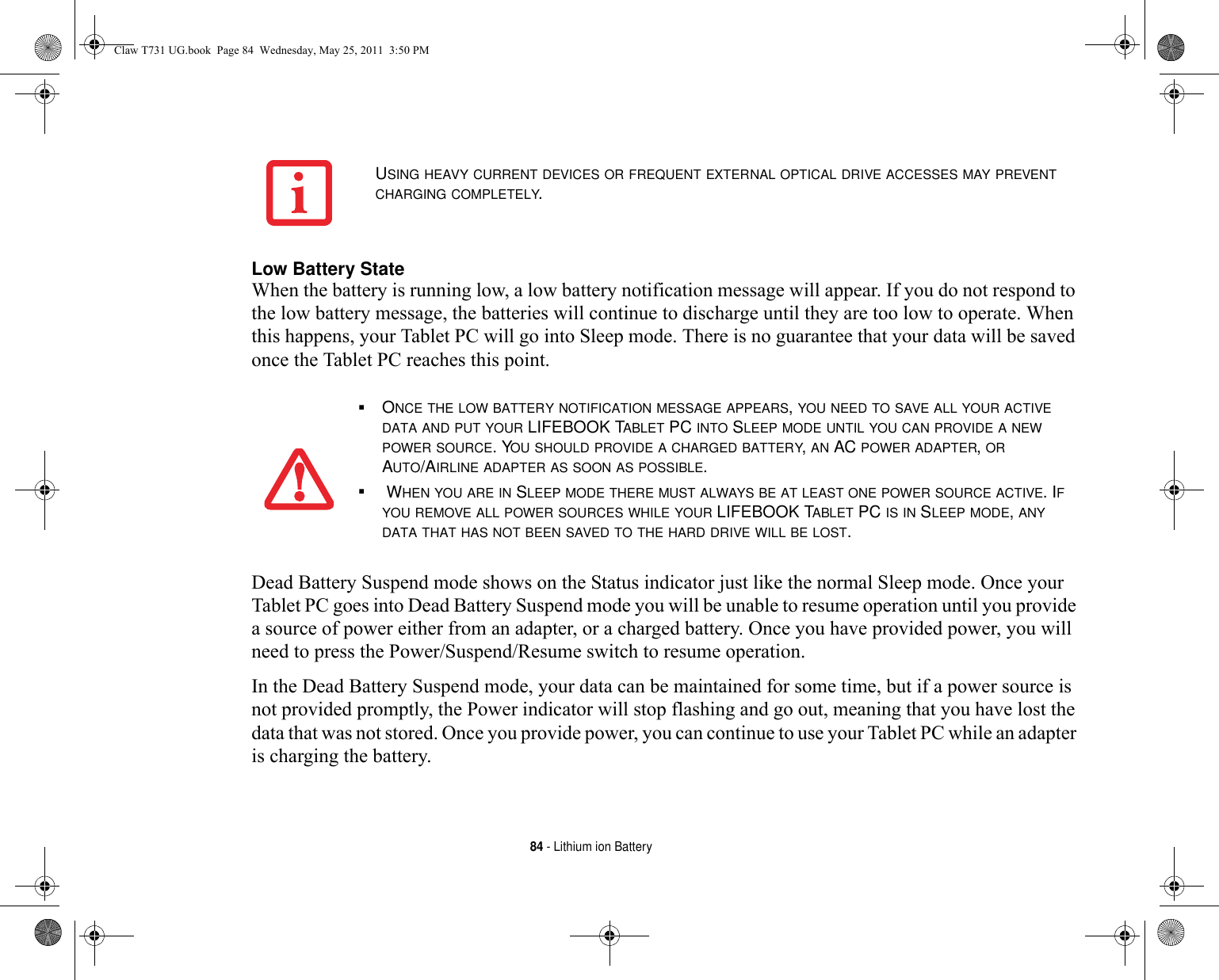 84 - Lithium ion BatteryLow Battery State When the battery is running low, a low battery notification message will appear. If you do not respond to the low battery message, the batteries will continue to discharge until they are too low to operate. When this happens, your Tablet PC will go into Sleep mode. There is no guarantee that your data will be saved once the Tablet PC reaches this point.Dead Battery Suspend mode shows on the Status indicator just like the normal Sleep mode. Once your Tablet PC goes into Dead Battery Suspend mode you will be unable to resume operation until you provide a source of power either from an adapter, or a charged battery. Once you have provided power, you will need to press the Power/Suspend/Resume switch to resume operation. In the Dead Battery Suspend mode, your data can be maintained for some time, but if a power source is not provided promptly, the Power indicator will stop flashing and go out, meaning that you have lost the data that was not stored. Once you provide power, you can continue to use your Tablet PC while an adapter is charging the battery.USING HEAVY CURRENT DEVICES OR FREQUENT EXTERNAL OPTICAL DRIVE ACCESSES MAY PREVENT CHARGING COMPLETELY.■ONCE THE LOW BATTERY NOTIFICATION MESSAGE APPEARS, YOU NEED TO SAVE ALL YOUR ACTIVE DATA AND PUT YOUR LIFEBOOK TABLET PC INTO SLEEP MODE UNTIL YOU CAN PROVIDE A NEW POWER SOURCE. YOU SHOULD PROVIDE A CHARGED BATTERY, AN AC POWER ADAPTER, OR AUTO/AIRLINE ADAPTER AS SOON AS POSSIBLE.■ WHEN YOU ARE IN SLEEP MODE THERE MUST ALWAYS BE AT LEAST ONE POWER SOURCE ACTIVE. IF YOU REMOVE ALL POWER SOURCES WHILE YOUR LIFEBOOK TABLET PC IS IN SLEEP MODE, ANY DATA THAT HAS NOT BEEN SAVED TO THE HARD DRIVE WILL BE LOST.Claw T731 UG.book  Page 84  Wednesday, May 25, 2011  3:50 PM