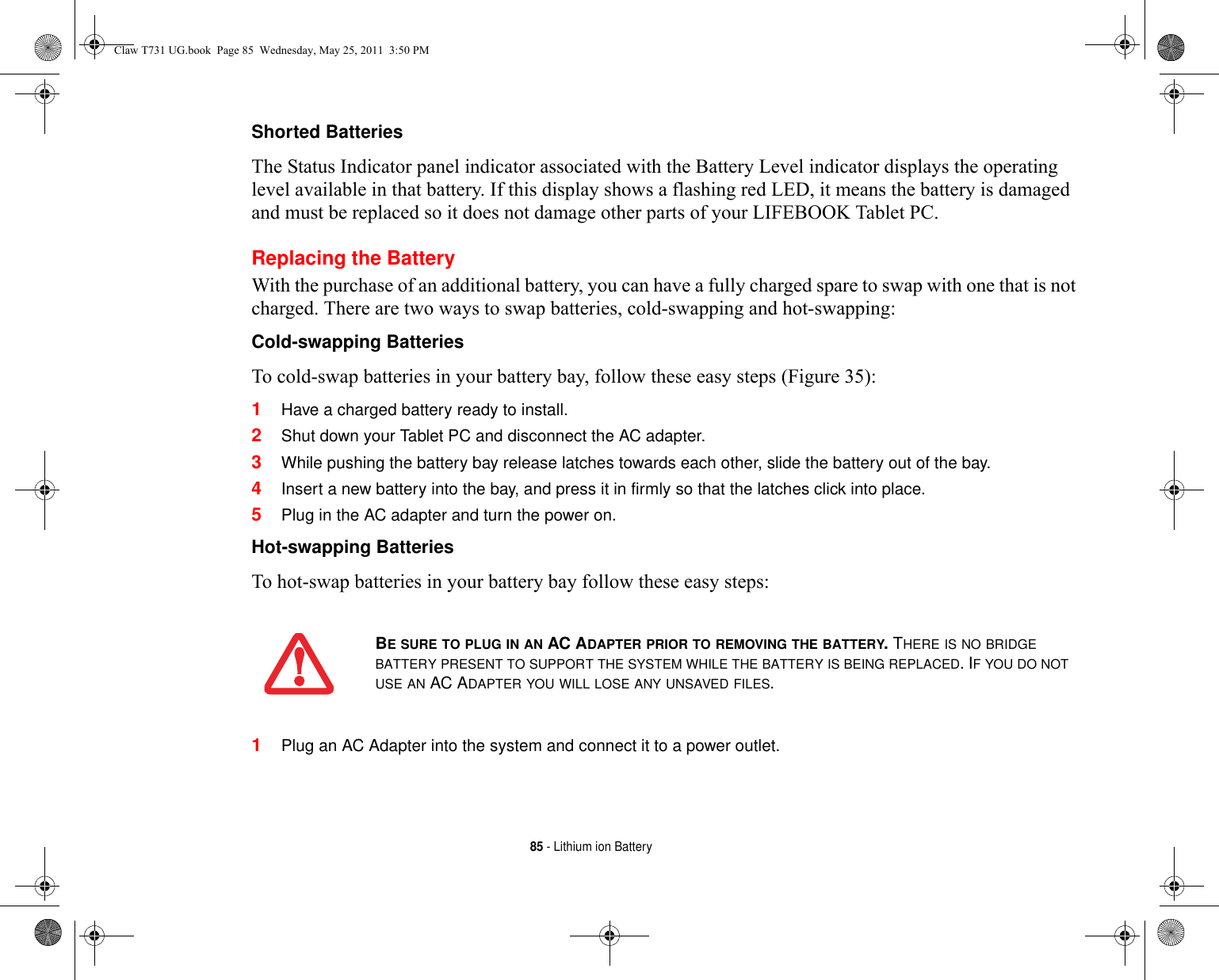 85 - Lithium ion BatteryShorted Batteries The Status Indicator panel indicator associated with the Battery Level indicator displays the operating level available in that battery. If this display shows a flashing red LED, it means the battery is damaged and must be replaced so it does not damage other parts of your LIFEBOOK Tablet PC.Replacing the Battery With the purchase of an additional battery, you can have a fully charged spare to swap with one that is not charged. There are two ways to swap batteries, cold-swapping and hot-swapping:Cold-swapping Batteries To cold-swap batteries in your battery bay, follow these easy steps (Figure 35): 1Have a charged battery ready to install.2Shut down your Tablet PC and disconnect the AC adapter. 3While pushing the battery bay release latches towards each other, slide the battery out of the bay.4Insert a new battery into the bay, and press it in firmly so that the latches click into place. 5Plug in the AC adapter and turn the power on. Hot-swapping Batteries To hot-swap batteries in your battery bay follow these easy steps: 1Plug an AC Adapter into the system and connect it to a power outlet.BE SURE TO PLUG IN AN AC ADAPTER PRIOR TO REMOVING THE BATTERY. THERE IS NO BRIDGE BATTERY PRESENT TO SUPPORT THE SYSTEM WHILE THE BATTERY IS BEING REPLACED. IF YOU DO NOT USE AN AC ADAPTER YOU WILL LOSE ANY UNSAVED FILES.Claw T731 UG.book  Page 85  Wednesday, May 25, 2011  3:50 PM