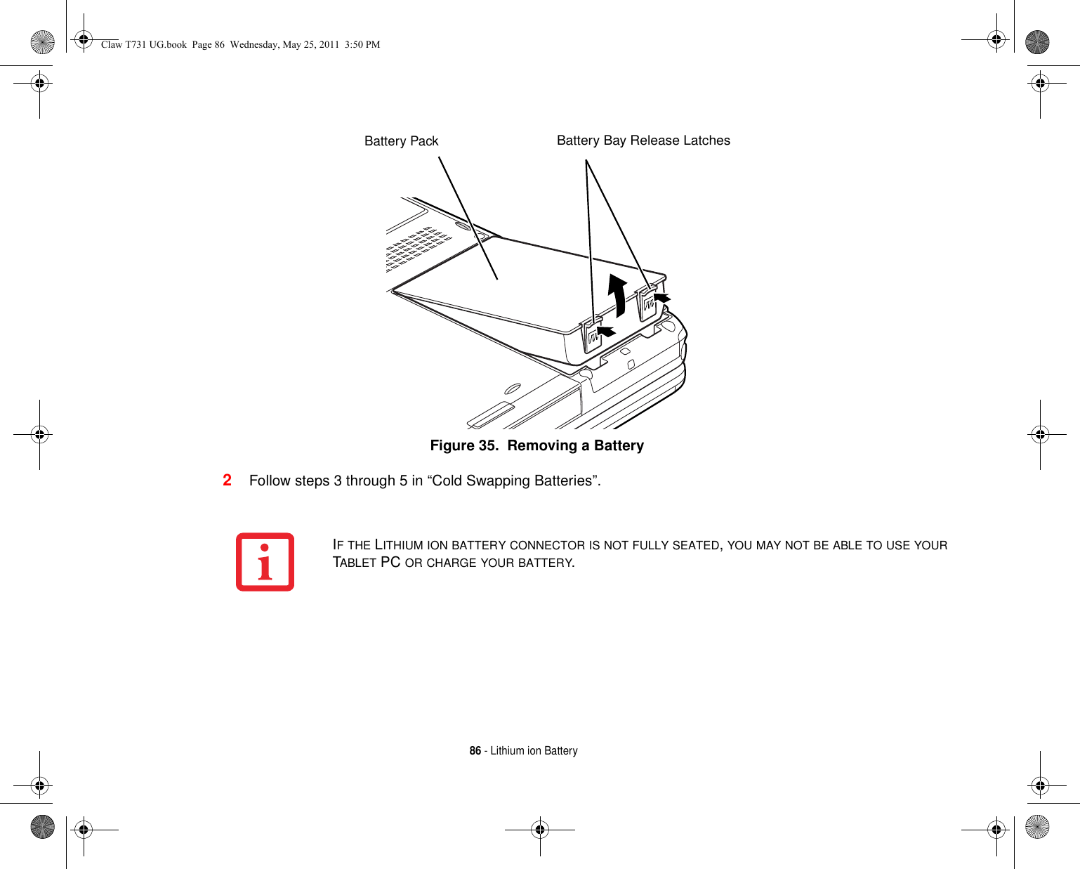 86 - Lithium ion BatteryFigure 35.  Removing a Battery2Follow steps 3 through 5 in “Cold Swapping Batteries”. Battery Bay Release LatchesBattery PackIF THE LITHIUM ION BATTERY CONNECTOR IS NOT FULLY SEATED, YOU MAY NOT BE ABLE TO USE YOUR TABLET PC OR CHARGE YOUR BATTERY.Claw T731 UG.book  Page 86  Wednesday, May 25, 2011  3:50 PM