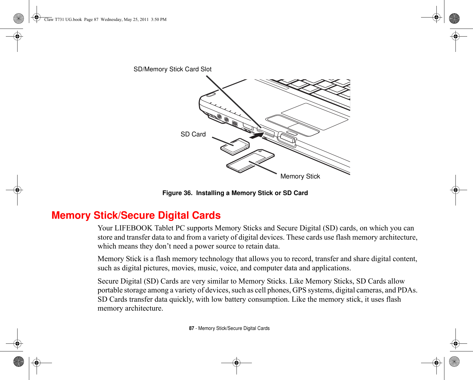 87 - Memory Stick/Secure Digital CardsFigure 36.  Installing a Memory Stick or SD CardMemory Stick/Secure Digital CardsYour LIFEBOOK Tablet PC supports Memory Sticks and Secure Digital (SD) cards, on which you can store and transfer data to and from a variety of digital devices. These cards use flash memory architecture, which means they don’t need a power source to retain data. Memory Stick is a flash memory technology that allows you to record, transfer and share digital content, such as digital pictures, movies, music, voice, and computer data and applications.Secure Digital (SD) Cards are very similar to Memory Sticks. Like Memory Sticks, SD Cards allow portable storage among a variety of devices, such as cell phones, GPS systems, digital cameras, and PDAs. SD Cards transfer data quickly, with low battery consumption. Like the memory stick, it uses flash memory architecture.Memory StickSD CardSD/Memory Stick Card SlotClaw T731 UG.book  Page 87  Wednesday, May 25, 2011  3:50 PM