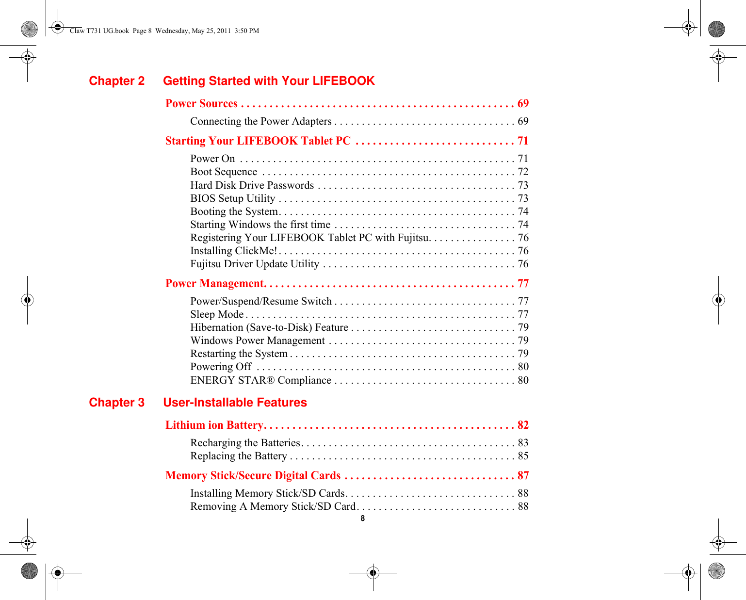  8 Chapter 2 Getting Started with Your LIFEBOOKPower Sources . . . . . . . . . . . . . . . . . . . . . . . . . . . . . . . . . . . . . . . . . . . . . . . . 69Connecting the Power Adapters . . . . . . . . . . . . . . . . . . . . . . . . . . . . . . . . . 69Starting Your LIFEBOOK Tablet PC  . . . . . . . . . . . . . . . . . . . . . . . . . . . . 71Power On  . . . . . . . . . . . . . . . . . . . . . . . . . . . . . . . . . . . . . . . . . . . . . . . . . . 71Boot Sequence  . . . . . . . . . . . . . . . . . . . . . . . . . . . . . . . . . . . . . . . . . . . . . . 72Hard Disk Drive Passwords . . . . . . . . . . . . . . . . . . . . . . . . . . . . . . . . . . . . 73BIOS Setup Utility . . . . . . . . . . . . . . . . . . . . . . . . . . . . . . . . . . . . . . . . . . . 73Booting the System. . . . . . . . . . . . . . . . . . . . . . . . . . . . . . . . . . . . . . . . . . . 74Starting Windows the first time . . . . . . . . . . . . . . . . . . . . . . . . . . . . . . . . . 74Registering Your LIFEBOOK Tablet PC with Fujitsu. . . . . . . . . . . . . . . . 76Installing ClickMe!. . . . . . . . . . . . . . . . . . . . . . . . . . . . . . . . . . . . . . . . . . . 76Fujitsu Driver Update Utility . . . . . . . . . . . . . . . . . . . . . . . . . . . . . . . . . . . 76Power Management. . . . . . . . . . . . . . . . . . . . . . . . . . . . . . . . . . . . . . . . . . . . 77Power/Suspend/Resume Switch . . . . . . . . . . . . . . . . . . . . . . . . . . . . . . . . . 77Sleep Mode . . . . . . . . . . . . . . . . . . . . . . . . . . . . . . . . . . . . . . . . . . . . . . . . . 77Hibernation (Save-to-Disk) Feature . . . . . . . . . . . . . . . . . . . . . . . . . . . . . . 79Windows Power Management . . . . . . . . . . . . . . . . . . . . . . . . . . . . . . . . . . 79Restarting the System . . . . . . . . . . . . . . . . . . . . . . . . . . . . . . . . . . . . . . . . . 79Powering Off  . . . . . . . . . . . . . . . . . . . . . . . . . . . . . . . . . . . . . . . . . . . . . . . 80ENERGY STAR® Compliance . . . . . . . . . . . . . . . . . . . . . . . . . . . . . . . . . 80Chapter 3 User-Installable FeaturesLithium ion Battery. . . . . . . . . . . . . . . . . . . . . . . . . . . . . . . . . . . . . . . . . . . . 82Recharging the Batteries. . . . . . . . . . . . . . . . . . . . . . . . . . . . . . . . . . . . . . . 83Replacing the Battery . . . . . . . . . . . . . . . . . . . . . . . . . . . . . . . . . . . . . . . . . 85Memory Stick/Secure Digital Cards . . . . . . . . . . . . . . . . . . . . . . . . . . . . . . 87Installing Memory Stick/SD Cards. . . . . . . . . . . . . . . . . . . . . . . . . . . . . . . 88Removing A Memory Stick/SD Card. . . . . . . . . . . . . . . . . . . . . . . . . . . . . 88Claw T731 UG.book  Page 8  Wednesday, May 25, 2011  3:50 PM