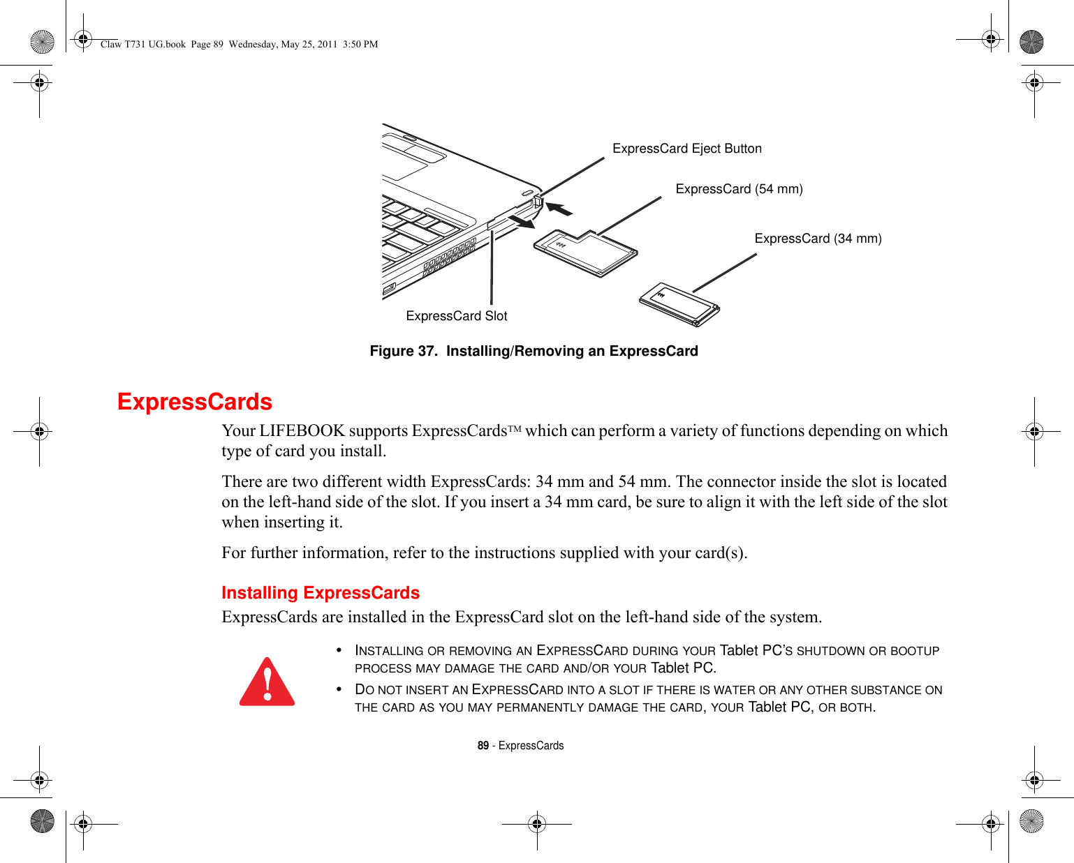 89 - ExpressCardsFigure 37.  Installing/Removing an ExpressCardExpressCardsYour LIFEBOOK supports ExpressCardsTM which can perform a variety of functions depending on which type of card you install. There are two different width ExpressCards: 34 mm and 54 mm. The connector inside the slot is located on the left-hand side of the slot. If you insert a 34 mm card, be sure to align it with the left side of the slot when inserting it.For further information, refer to the instructions supplied with your card(s).Installing ExpressCardsExpressCards are installed in the ExpressCard slot on the left-hand side of the system.ExpressCard Eject ButtonExpressCard SlotExpressCard (54 mm)ExpressCard (34 mm)•INSTALLING OR REMOVING AN EXPRESSCARD DURING YOUR Tablet PC’S SHUTDOWN OR BOOTUP PROCESS MAY DAMAGE THE CARD AND/OR YOUR Tablet PC.•DO NOT INSERT AN EXPRESSCARD INTO A SLOT IF THERE IS WATER OR ANY OTHER SUBSTANCE ON THE CARD AS YOU MAY PERMANENTLY DAMAGE THE CARD, YOUR Tablet PC, OR BOTH.Claw T731 UG.book  Page 89  Wednesday, May 25, 2011  3:50 PM