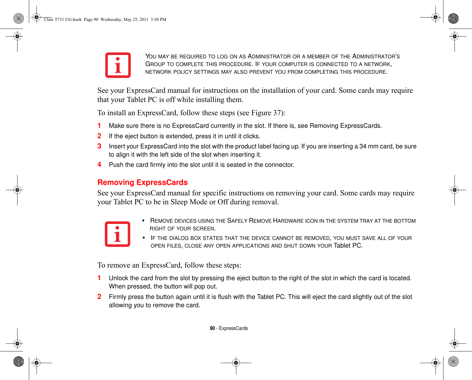 90 - ExpressCardsSee your ExpressCard manual for instructions on the installation of your card. Some cards may require that your Tablet PC is off while installing them.To install an ExpressCard, follow these steps (see Figure 37):1Make sure there is no ExpressCard currently in the slot. If there is, see Removing ExpressCards.2If the eject button is extended, press it in until it clicks. 3Insert your ExpressCard into the slot with the product label facing up. If you are inserting a 34 mm card, be sure to align it with the left side of the slot when inserting it.4Push the card firmly into the slot until it is seated in the connector. Removing ExpressCardsSee your ExpressCard manual for specific instructions on removing your card. Some cards may require your Tablet PC to be in Sleep Mode or Off during removal.To remove an ExpressCard, follow these steps:1Unlock the card from the slot by pressing the eject button to the right of the slot in which the card is located. When pressed, the button will pop out. 2Firmly press the button again until it is flush with the Tablet PC. This will eject the card slightly out of the slot allowing you to remove the card.YOU MAY BE REQUIRED TO LOG ON AS ADMINISTRATOR OR A MEMBER OF THE ADMINISTRATOR’S GROUP TO COMPLETE THIS PROCEDURE. IF YOUR COMPUTER IS CONNECTED TO A NETWORK, NETWORK POLICY SETTINGS MAY ALSO PREVENT YOU FROM COMPLETING THIS PROCEDURE.•REMOVE DEVICES USING THE SAFELY REMOVE HARDWARE ICON IN THE SYSTEM TRAY AT THE BOTTOM RIGHT OF YOUR SCREEN.•IF THE DIALOG BOX STATES THAT THE DEVICE CANNOT BE REMOVED, YOU MUST SAVE ALL OF YOUR OPEN FILES, CLOSE ANY OPEN APPLICATIONS AND SHUT DOWN YOUR Tablet PC.Claw T731 UG.book  Page 90  Wednesday, May 25, 2011  3:50 PM