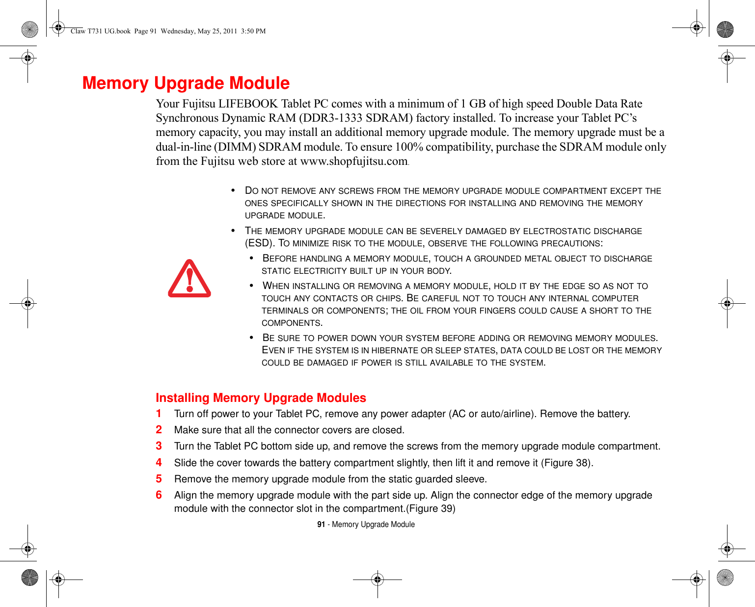 91 - Memory Upgrade ModuleMemory Upgrade ModuleYour Fujitsu LIFEBOOK Tablet PC comes with a minimum of 1 GB of high speed Double Data Rate Synchronous Dynamic RAM (DDR3-1333 SDRAM) factory installed. To increase your Tablet PC’s memory capacity, you may install an additional memory upgrade module. The memory upgrade must be a dual-in-line (DIMM) SDRAM module. To ensure 100% compatibility, purchase the SDRAM module only from the Fujitsu web store at www.shopfujitsu.com.Installing Memory Upgrade Modules1Turn off power to your Tablet PC, remove any power adapter (AC or auto/airline). Remove the battery. 2Make sure that all the connector covers are closed.3Turn the Tablet PC bottom side up, and remove the screws from the memory upgrade module compartment. 4Slide the cover towards the battery compartment slightly, then lift it and remove it (Figure 38).5Remove the memory upgrade module from the static guarded sleeve.6Align the memory upgrade module with the part side up. Align the connector edge of the memory upgrade module with the connector slot in the compartment.(Figure 39)•DO NOT REMOVE ANY SCREWS FROM THE MEMORY UPGRADE MODULE COMPARTMENT EXCEPT THE ONES SPECIFICALLY SHOWN IN THE DIRECTIONS FOR INSTALLING AND REMOVING THE MEMORY UPGRADE MODULE.•THE MEMORY UPGRADE MODULE CAN BE SEVERELY DAMAGED BY ELECTROSTATIC DISCHARGE (ESD). TO MINIMIZE RISK TO THE MODULE, OBSERVE THE FOLLOWING PRECAUTIONS:•BEFORE HANDLING A MEMORY MODULE, TOUCH A GROUNDED METAL OBJECT TO DISCHARGE STATIC ELECTRICITY BUILT UP IN YOUR BODY. •WHEN INSTALLING OR REMOVING A MEMORY MODULE, HOLD IT BY THE EDGE SO AS NOT TO TOUCH ANY CONTACTS OR CHIPS. BE CAREFUL NOT TO TOUCH ANY INTERNAL COMPUTER TERMINALS OR COMPONENTS; THE OIL FROM YOUR FINGERS COULD CAUSE A SHORT TO THE COMPONENTS. •BE SURE TO POWER DOWN YOUR SYSTEM BEFORE ADDING OR REMOVING MEMORY MODULES. EVEN IF THE SYSTEM IS IN HIBERNATE OR SLEEP STATES, DATA COULD BE LOST OR THE MEMORY COULD BE DAMAGED IF POWER IS STILL AVAILABLE TO THE SYSTEM.Claw T731 UG.book  Page 91  Wednesday, May 25, 2011  3:50 PM