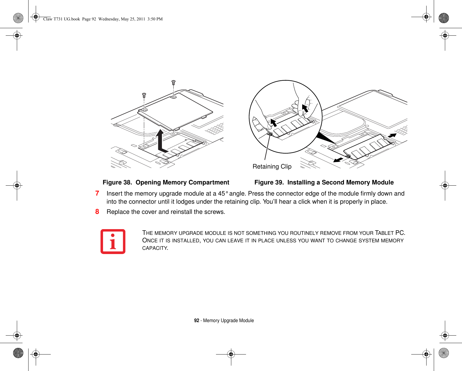 92 - Memory Upgrade Module7Insert the memory upgrade module at a 45° angle. Press the connector edge of the module firmly down and into the connector until it lodges under the retaining clip. You’ll hear a click when it is properly in place. 8Replace the cover and reinstall the screws.Figure 38.  Opening Memory Compartment Figure 39.  Installing a Second Memory ModuleRetaining ClipTHE MEMORY UPGRADE MODULE IS NOT SOMETHING YOU ROUTINELY REMOVE FROM YOUR TABLET PC. ONCE IT IS INSTALLED, YOU CAN LEAVE IT IN PLACE UNLESS YOU WANT TO CHANGE SYSTEM MEMORY CAPACITY.Claw T731 UG.book  Page 92  Wednesday, May 25, 2011  3:50 PM