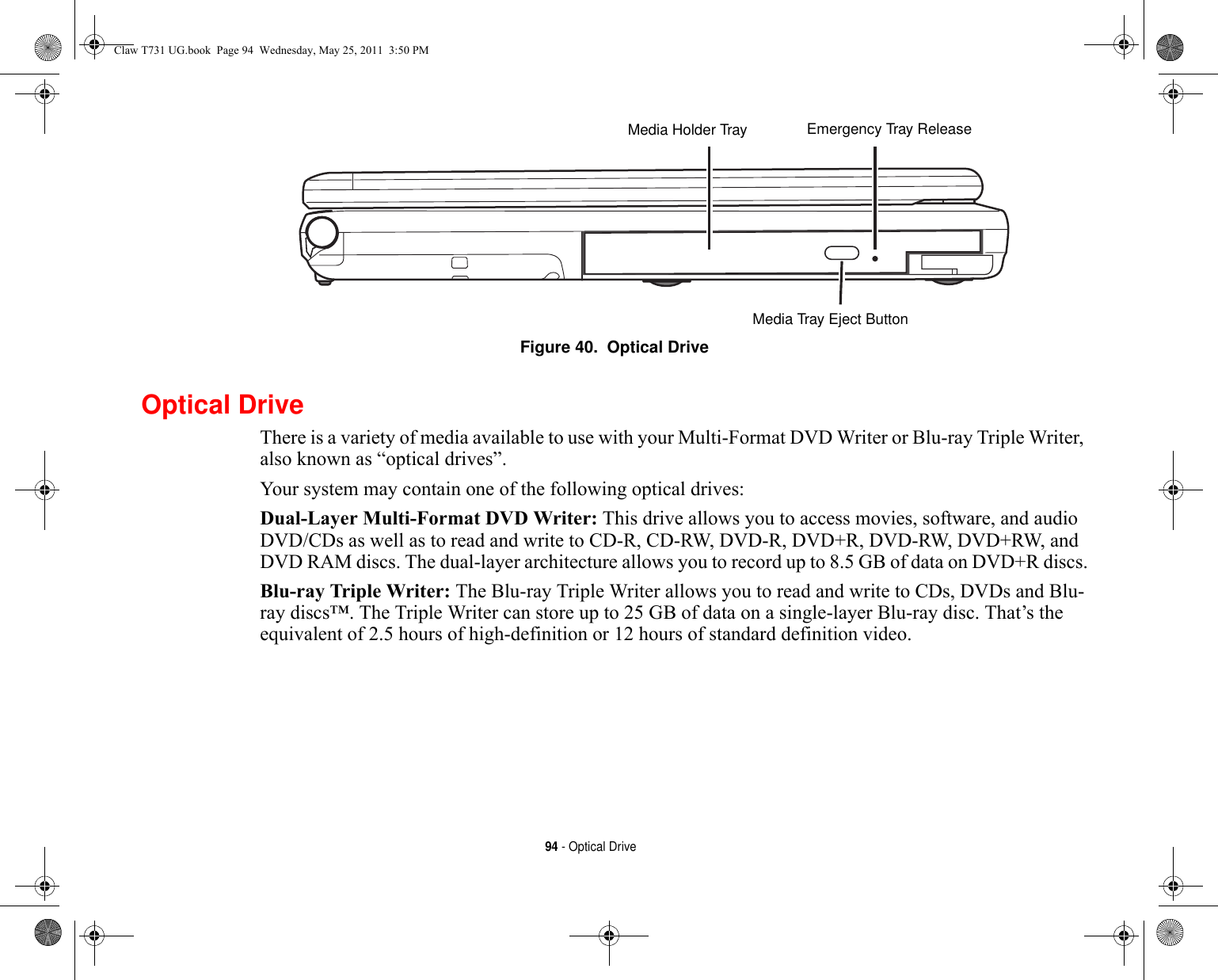 94 - Optical DriveFigure 40.  Optical DriveOptical DriveThere is a variety of media available to use with your Multi-Format DVD Writer or Blu-ray Triple Writer, also known as “optical drives”.Your system may contain one of the following optical drives:Dual-Layer Multi-Format DVD Writer: This drive allows you to access movies, software, and audio DVD/CDs as well as to read and write to CD-R, CD-RW, DVD-R, DVD+R, DVD-RW, DVD+RW, and DVD RAM discs. The dual-layer architecture allows you to record up to 8.5 GB of data on DVD+R discs.Blu-ray Triple Writer: The Blu-ray Triple Writer allows you to read and write to CDs, DVDs and Blu-ray discs™. The Triple Writer can store up to 25 GB of data on a single-layer Blu-ray disc. That’s the equivalent of 2.5 hours of high-definition or 12 hours of standard definition video.Media Holder TrayMedia Tray Eject ButtonEmergency Tray ReleaseClaw T731 UG.book  Page 94  Wednesday, May 25, 2011  3:50 PM