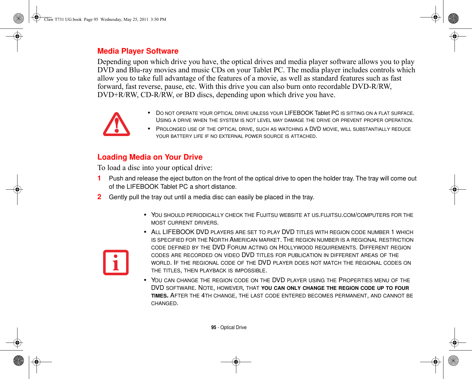 95 - Optical DriveMedia Player SoftwareDepending upon which drive you have, the optical drives and media player software allows you to play DVD and Blu-ray movies and music CDs on your Tablet PC. The media player includes controls which allow you to take full advantage of the features of a movie, as well as standard features such as fast forward, fast reverse, pause, etc. With this drive you can also burn onto recordable DVD-R/RW, DVD+R/RW, CD-R/RW, or BD discs, depending upon which drive you have.Loading Media on Your DriveTo load a disc into your optical drive:1Push and release the eject button on the front of the optical drive to open the holder tray. The tray will come out of the LIFEBOOK Tablet PC a short distance. 2Gently pull the tray out until a media disc can easily be placed in the tray.•DO NOT OPERATE YOUR OPTICAL DRIVE UNLESS YOUR LIFEBOOK Tablet PC IS SITTING ON A FLAT SURFACE. USING A DRIVE WHEN THE SYSTEM IS NOT LEVEL MAY DAMAGE THE DRIVE OR PREVENT PROPER OPERATION.•PROLONGED USE OF THE OPTICAL DRIVE, SUCH AS WATCHING A DVD MOVIE, WILL SUBSTANTIALLY REDUCE YOUR BATTERY LIFE IF NO EXTERNAL POWER SOURCE IS ATTACHED.•YOU SHOULD PERIODICALLY CHECK THE FUJITSU WEBSITE AT US.FUJITSU.COM/COMPUTERS FOR THE MOST CURRENT DRIVERS.•ALL LIFEBOOK DVD PLAYERS ARE SET TO PLAY DVD TITLES WITH REGION CODE NUMBER 1 WHICH IS SPECIFIED FOR THE NORTH AMERICAN MARKET. THE REGION NUMBER IS A REGIONAL RESTRICTION CODE DEFINED BY THE DVD FORUM ACTING ON HOLLYWOOD REQUIREMENTS. DIFFERENT REGION CODES ARE RECORDED ON VIDEO DVD TITLES FOR PUBLICATION IN DIFFERENT AREAS OF THE WORLD. IF THE REGIONAL CODE OF THE DVD PLAYER DOES NOT MATCH THE REGIONAL CODES ON THE TITLES, THEN PLAYBACK IS IMPOSSIBLE.•YOU CAN CHANGE THE REGION CODE ON THE DVD PLAYER USING THE PROPERTIES MENU OF THE DVD SOFTWARE. NOTE, HOWEVER, THAT YOU CAN ONLY CHANGE THE REGION CODE UP TO FOUR TIMES. AFTER THE 4TH CHANGE, THE LAST CODE ENTERED BECOMES PERMANENT, AND CANNOT BE CHANGED.Claw T731 UG.book  Page 95  Wednesday, May 25, 2011  3:50 PM