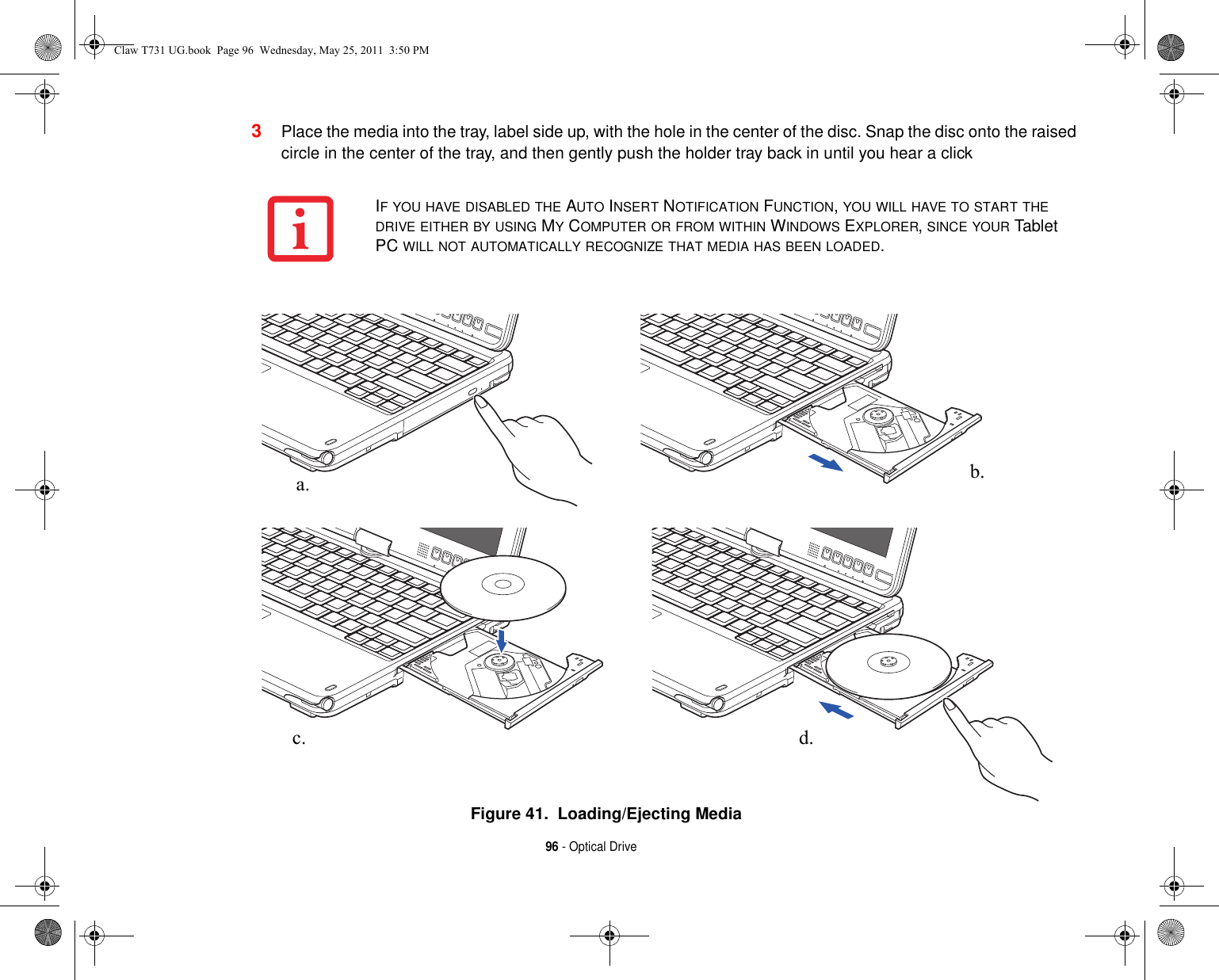 96 - Optical Drive3Place the media into the tray, label side up, with the hole in the center of the disc. Snap the disc onto the raised circle in the center of the tray, and then gently push the holder tray back in until you hear a clickFigure 41.  Loading/Ejecting MediaIF YOU HAVE DISABLED THE AUTO INSERT NOTIFICATION FUNCTION, YOU WILL HAVE TO START THE DRIVE EITHER BY USING MY COMPUTER OR FROM WITHIN WINDOWS EXPLORER, SINCE YOUR Tablet PC WILL NOT AUTOMATICALLY RECOGNIZE THAT MEDIA HAS BEEN LOADED.a. b.c. d.Claw T731 UG.book  Page 96  Wednesday, May 25, 2011  3:50 PM