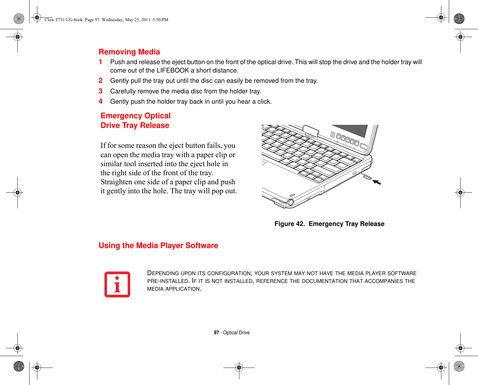 97 - Optical DriveRemoving Media1Push and release the eject button on the front of the optical drive. This will stop the drive and the holder tray will come out of the LIFEBOOK a short distance.2Gently pull the tray out until the disc can easily be removed from the tray.3Carefully remove the media disc from the holder tray.4Gently push the holder tray back in until you hear a click.Using the Media Player SoftwareEmergency Optical Drive Tray ReleaseIf for some reason the eject button fails, you can open the media tray with a paper clip or similar tool inserted into the eject hole in the right side of the front of the tray. Straighten one side of a paper clip and push it gently into the hole. The tray will pop out.Figure 42.  Emergency Tray ReleaseDEPENDING UPON ITS CONFIGURATION, YOUR SYSTEM MAY NOT HAVE THE MEDIA PLAYER SOFTWARE PRE-INSTALLED. IF IT IS NOT INSTALLED, REFERENCE THE DOCUMENTATION THAT ACCOMPANIES THE MEDIA APPLICATION.Claw T731 UG.book  Page 97  Wednesday, May 25, 2011  3:50 PM