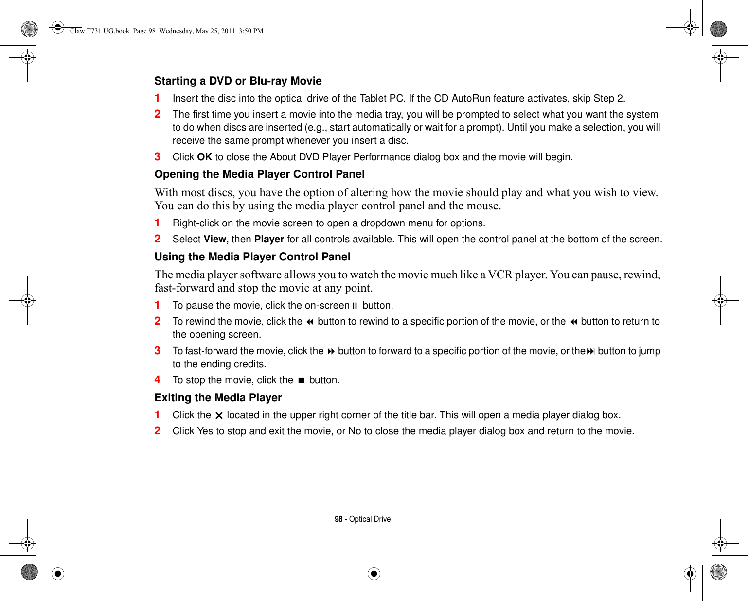 98 - Optical DriveStarting a DVD or Blu-ray Movie 1Insert the disc into the optical drive of the Tablet PC. If the CD AutoRun feature activates, skip Step 2. 2The first time you insert a movie into the media tray, you will be prompted to select what you want the system to do when discs are inserted (e.g., start automatically or wait for a prompt). Until you make a selection, you will receive the same prompt whenever you insert a disc. 3Click OK to close the About DVD Player Performance dialog box and the movie will begin.Opening the Media Player Control Panel With most discs, you have the option of altering how the movie should play and what you wish to view. You can do this by using the media player control panel and the mouse.1Right-click on the movie screen to open a dropdown menu for options.2Select View, then Player for all controls available. This will open the control panel at the bottom of the screen.Using the Media Player Control Panel The media player software allows you to watch the movie much like a VCR player. You can pause, rewind, fast-forward and stop the movie at any point.1To pause the movie, click the on-screen button.2To rewind the movie, click the  button to rewind to a specific portion of the movie, or the  button to return to the opening screen.3To fast-forward the movie, click the  button to forward to a specific portion of the movie, or the button to jump to the ending credits.4To stop the movie, click the  button.Exiting the Media Player 1Click the  located in the upper right corner of the title bar. This will open a media player dialog box.2Click Yes to stop and exit the movie, or No to close the media player dialog box and return to the movie.Claw T731 UG.book  Page 98  Wednesday, May 25, 2011  3:50 PM