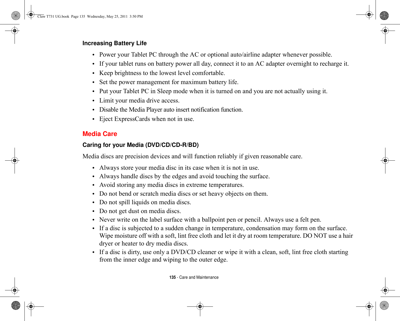 135 - Care and MaintenanceIncreasing Battery Life •Power your Tablet PC through the AC or optional auto/airline adapter whenever possible.•If your tablet runs on battery power all day, connect it to an AC adapter overnight to recharge it.•Keep brightness to the lowest level comfortable.•Set the power management for maximum battery life.•Put your Tablet PC in Sleep mode when it is turned on and you are not actually using it.•Limit your media drive access.•Disable the Media Player auto insert notification function.•Eject ExpressCards when not in use.Media CareCaring for your Media (DVD/CD/CD-R/BD) Media discs are precision devices and will function reliably if given reasonable care.•Always store your media disc in its case when it is not in use.•Always handle discs by the edges and avoid touching the surface.•Avoid storing any media discs in extreme temperatures.•Do not bend or scratch media discs or set heavy objects on them.•Do not spill liquids on media discs.•Do not get dust on media discs.•Never write on the label surface with a ballpoint pen or pencil. Always use a felt pen.•If a disc is subjected to a sudden change in temperature, condensation may form on the surface. Wipe moisture off with a soft, lint free cloth and let it dry at room temperature. DO NOT use a hair dryer or heater to dry media discs.•If a disc is dirty, use only a DVD/CD cleaner or wipe it with a clean, soft, lint free cloth starting from the inner edge and wiping to the outer edge.Claw T731 UG.book  Page 135  Wednesday, May 25, 2011  3:50 PM