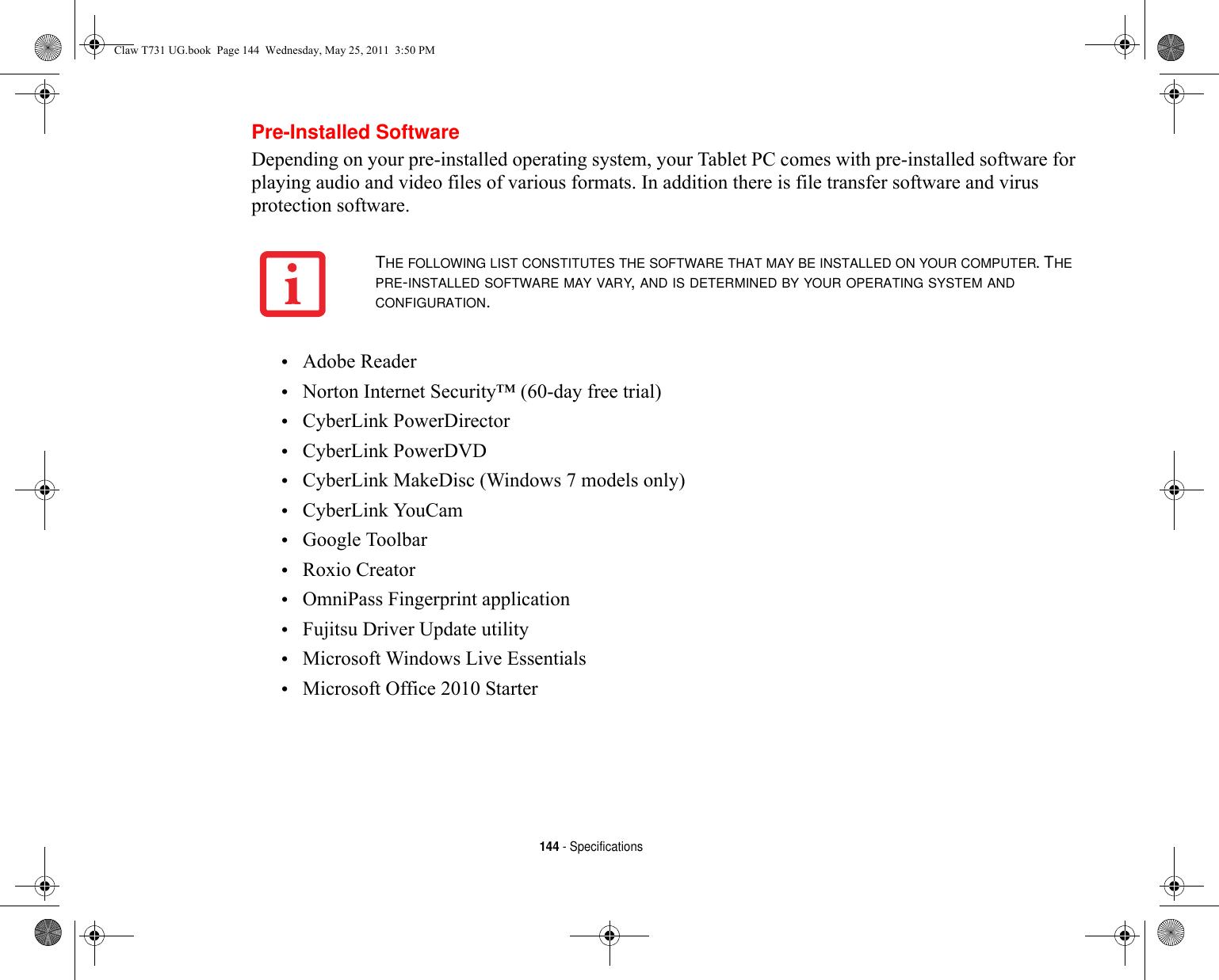 144 - SpecificationsPre-Installed SoftwareDepending on your pre-installed operating system, your Tablet PC comes with pre-installed software for playing audio and video files of various formats. In addition there is file transfer software and virus protection software. •Adobe Reader•Norton Internet Security™ (60-day free trial)•CyberLink PowerDirector•CyberLink PowerDVD•CyberLink MakeDisc (Windows 7 models only)•CyberLink YouCam•Google Toolbar•Roxio Creator•OmniPass Fingerprint application•Fujitsu Driver Update utility•Microsoft Windows Live Essentials•Microsoft Office 2010 StarterTHE FOLLOWING LIST CONSTITUTES THE SOFTWARE THAT MAY BE INSTALLED ON YOUR COMPUTER. THE PRE-INSTALLED SOFTWARE MAY VARY, AND IS DETERMINED BY YOUR OPERATING SYSTEM AND CONFIGURATION.Claw T731 UG.book  Page 144  Wednesday, May 25, 2011  3:50 PM