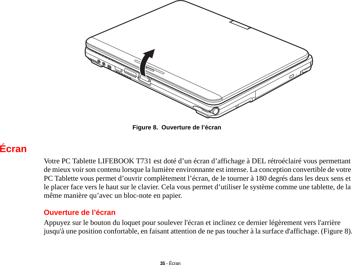 35 - Écran Figure 8.  Ouverture de l’écranÉcranVotre PC Tablette LIFEBOOK T731 est doté d’un écran d’affichage à DEL rétroéclairé vous permettant de mieux voir son contenu lorsque la lumière environnante est intense. La conception convertible de votre PC Tablette vous permet d’ouvrir complètement l’écran, de le tourner à 180 degrés dans les deux sens et le placer face vers le haut sur le clavier. Cela vous permet d’utiliser le système comme une tablette, de la même manière qu’avec un bloc-note en papier.Ouverture de l’écranAppuyez sur le bouton du loquet pour soulever l&apos;écran et inclinez ce dernier légèrement vers l&apos;arrière jusqu&apos;à une position confortable, en faisant attention de ne pas toucher à la surface d&apos;affichage. (Figure 8).