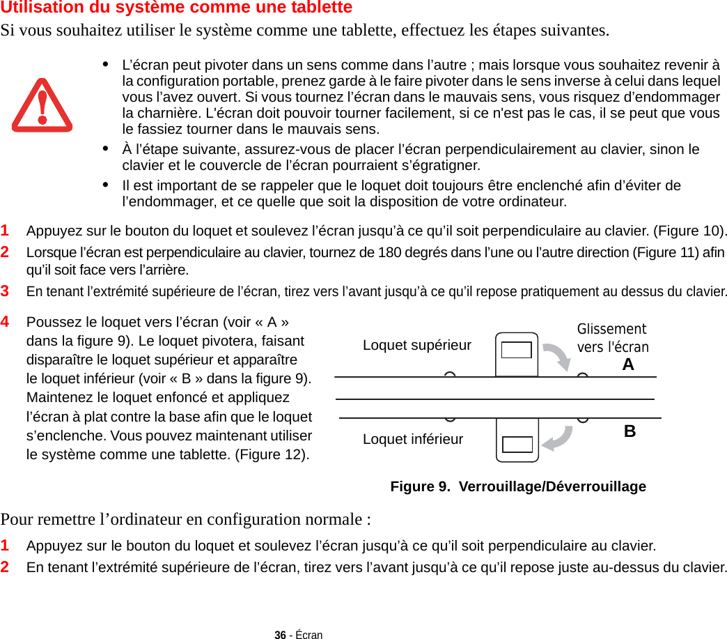 36 - ÉcranUtilisation du système comme une tabletteSi vous souhaitez utiliser le système comme une tablette, effectuez les étapes suivantes.1Appuyez sur le bouton du loquet et soulevez l’écran jusqu’à ce qu’il soit perpendiculaire au clavier. (Figure 10).2Lorsque l’écran est perpendiculaire au clavier, tournez de 180 degrés dans l’une ou l’autre direction (Figure 11) afin qu’il soit face vers l’arrière.3En tenant l’extrémité supérieure de l’écran, tirez vers l’avant jusqu’à ce qu’il repose pratiquement au dessus du clavier.4Poussez le loquet vers l’écran (voir « A » dans la figure 9). Le loquet pivotera, faisant disparaître le loquet supérieur et apparaître le loquet inférieur (voir « B » dans la figure 9). Maintenez le loquet enfoncé et appliquez l’écran à plat contre la base afin que le loquet s’enclenche. Vous pouvez maintenant utiliser le système comme une tablette. (Figure 12).Loquet supérieurLoquet inférieurABGlissement vers l&apos;écran Figure 9.  Verrouillage/DéverrouillagePour remettre l’ordinateur en configuration normale : 1Appuyez sur le bouton du loquet et soulevez l’écran jusqu’à ce qu’il soit perpendiculaire au clavier.2En tenant l’extrémité supérieure de l’écran, tirez vers l’avant jusqu’à ce qu’il repose juste au-dessus du clavier.•L’écran peut pivoter dans un sens comme dans l’autre ; mais lorsque vous souhaitez revenir à la configuration portable, prenez garde à le faire pivoter dans le sens inverse à celui dans lequel vous l’avez ouvert. Si vous tournez l’écran dans le mauvais sens, vous risquez d’endommager la charnière. L&apos;écran doit pouvoir tourner facilement, si ce n&apos;est pas le cas, il se peut que vous le fassiez tourner dans le mauvais sens.•À l’étape suivante, assurez-vous de placer l’écran perpendiculairement au clavier, sinon le clavier et le couvercle de l’écran pourraient s’égratigner.•Il est important de se rappeler que le loquet doit toujours être enclenché afin d’éviter de l’endommager, et ce quelle que soit la disposition de votre ordinateur.