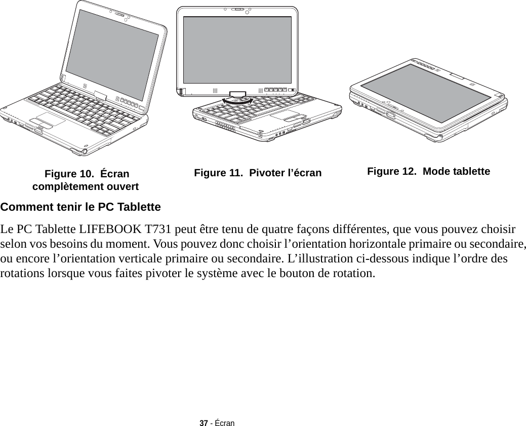  Figure 10.  Écran complètement ouvert Figure 11.  Pivoter l’écran  Figure 12.  Mode tablette37 - ÉcranComment tenir le PC Tablette Le PC Tablette LIFEBOOK T731 peut être tenu de quatre façons différentes, que vous pouvez choisir selon vos besoins du moment. Vous pouvez donc choisir l’orientation horizontale primaire ou secondaire, ou encore l’orientation verticale primaire ou secondaire. L’illustration ci-dessous indique l’ordre des rotations lorsque vous faites pivoter le système avec le bouton de rotation.