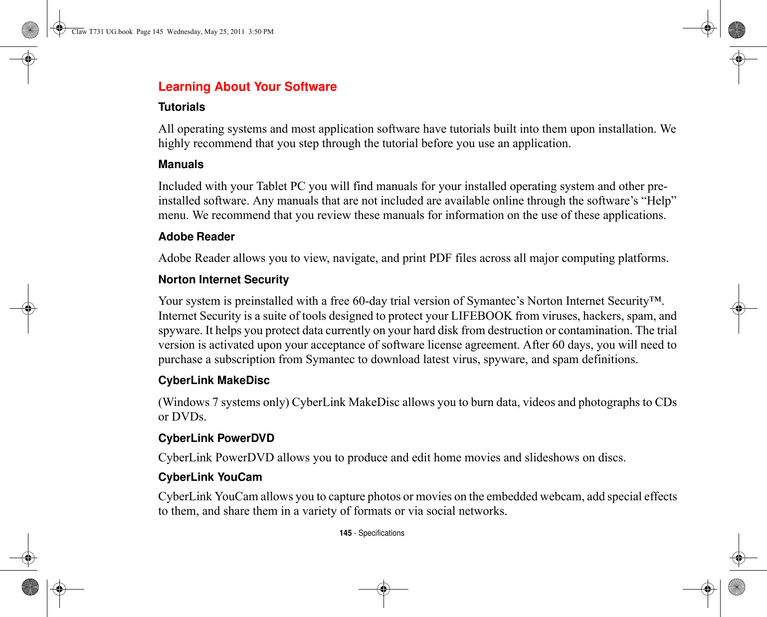 145 - SpecificationsLearning About Your SoftwareTutorials All operating systems and most application software have tutorials built into them upon installation. We highly recommend that you step through the tutorial before you use an application.Manuals Included with your Tablet PC you will find manuals for your installed operating system and other pre-installed software. Any manuals that are not included are available online through the software’s “Help” menu. We recommend that you review these manuals for information on the use of these applications.Adobe Reader Adobe Reader allows you to view, navigate, and print PDF files across all major computing platforms.Norton Internet Security Your system is preinstalled with a free 60-day trial version of Symantec’s Norton Internet Security™. Internet Security is a suite of tools designed to protect your LIFEBOOK from viruses, hackers, spam, and spyware. It helps you protect data currently on your hard disk from destruction or contamination. The trial version is activated upon your acceptance of software license agreement. After 60 days, you will need to purchase a subscription from Symantec to download latest virus, spyware, and spam definitions.CyberLink MakeDisc (Windows 7 systems only) CyberLink MakeDisc allows you to burn data, videos and photographs to CDs or DVDs.CyberLink PowerDVD CyberLink PowerDVD allows you to produce and edit home movies and slideshows on discs. CyberLink YouCam CyberLink YouCam allows you to capture photos or movies on the embedded webcam, add special effects to them, and share them in a variety of formats or via social networks. Claw T731 UG.book  Page 145  Wednesday, May 25, 2011  3:50 PM