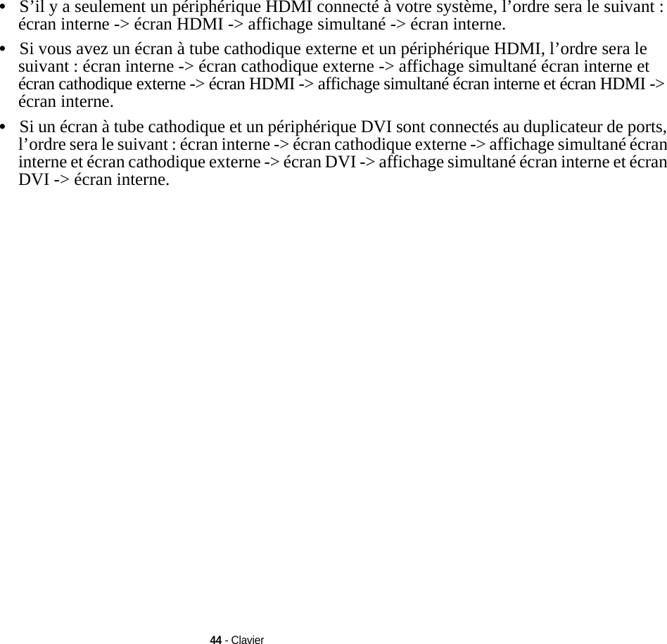 44 - Clavier•S’il y a seulement un périphérique HDMI connecté à votre système, l’ordre sera le suivant : écran interne -&gt; écran HDMI -&gt; affichage simultané -&gt; écran interne.•Si vous avez un écran à tube cathodique externe et un périphérique HDMI, l’ordre sera le suivant : écran interne -&gt; écran cathodique externe -&gt; affichage simultané écran interne et écran cathodique externe -&gt; écran HDMI -&gt; affichage simultané écran interne et écran HDMI -&gt; écran interne.•Si un écran à tube cathodique et un périphérique DVI sont connectés au duplicateur de ports, l’ordre sera le suivant : écran interne -&gt; écran cathodique externe -&gt; affichage simultané écran interne et écran cathodique externe -&gt; écran DVI -&gt; affichage simultané écran interne et écran DVI -&gt; écran interne.