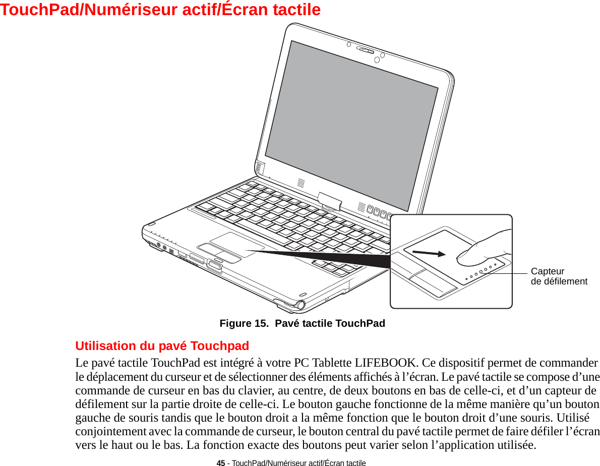 45 - TouchPad/Numériseur actif/Écran tactileTouchPad/Numériseur actifde défilementCapteur/Écran tactile Figure 15.  Pavé tactile TouchPadUtilisation du pavé TouchpadLe pavé tactile TouchPad est intégré à votre PC Tablette LIFEBOOK. Ce dispositif permet de commander le déplacement du curseur et de sélectionner des éléments affichés à l’écran. Le pavé tactile se compose d’une commande de curseur en bas du clavier, au centre, de deux boutons en bas de celle-ci, et d’un capteur de défilement sur la partie droite de celle-ci. Le bouton gauche fonctionne de la même manière qu’un bouton gauche de souris tandis que le bouton droit a la même fonction que le bouton droit d’une souris. Utilisé conjointement avec la commande de curseur, le bouton central du pavé tactile permet de faire défiler l’écran vers le haut ou le bas. La fonction exacte des boutons peut varier selon l’application utilisée.