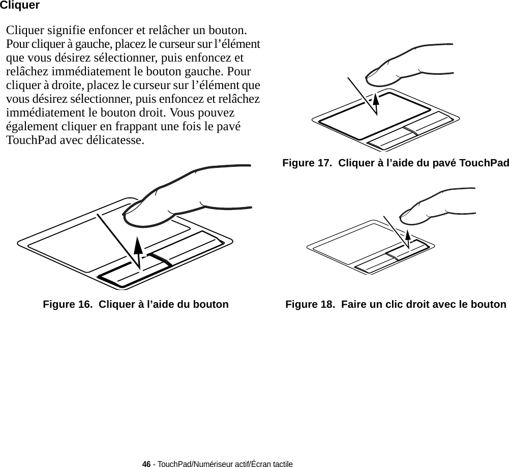 46 - TouchPad/Numériseur actif/Écran tactileCliquerCliquer signifie enfoncer et relâcher un bouton. Pour cliquer à gauche, placez le curseur sur l’élément que vous désirez sélectionner, puis enfoncez et relâchez immédiatement le bouton gauche. Pour cliquer à droite, placez le curseur sur l’élément que vous désirez sélectionner, puis enfoncez et relâchez immédiatement le bouton droit. Vous pouvez également cliquer en frappant une fois le pavé TouchPad avec délicatesse.  Figure 16.  Cliquer à l’aide du bouton Figure 17.  Cliquer à l’aide du pavé TouchPad Figure 18.  Faire un clic droit avec le bouton 