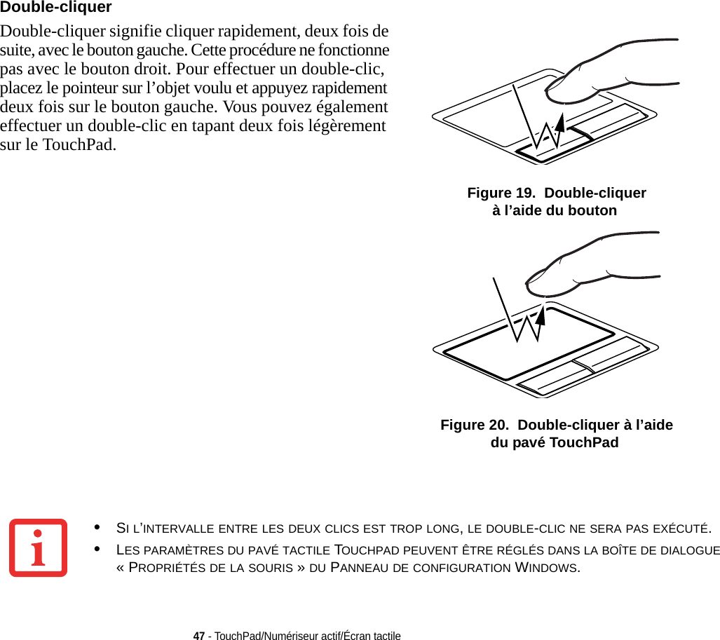 Double-cliquer Double-cliquer signifie cliquer rapidement, deux fois de suite, avec le bouton gauche. Cette procédure ne fonctionne pas avec le bouton droit. Pour effectuer un double-clic, placez le pointeur sur l’objet voulu et appuyez rapidement deux fois sur le bouton gauche. Vous pouvez également effectuer un double-clic en tapant deux fois légèrement sur le TouchPad.  Figure 19.  Double-cliquer à l’aide du bouton Figure 20.  Double-cliquer à l’aide du pavé TouchPad47 - TouchPad/Numériseur actif/Écran tactile•SI L’INTERVALLE ENTRE LES DEUX CLICS EST TROP LONG, LE DOUBLE-CLIC NE SERA PAS EXÉCUTÉ.•LES PARAMÈTRES DU PAVÉ TACTILE TOUCHPAD PEUVENT ÊTRE RÉGLÉS DANS LA BOÎTE DE DIALOGUE « PROPRIÉTÉS DE LA SOURIS » DU PANNEAU DE CONFIGURATION WINDOWS.