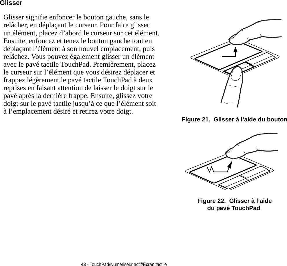 48 - TouchPad/Numériseur actif/Écran tactileGlisser Glisser signifie enfoncer le bouton gauche, sans le relâcher, en déplaçant le curseur. Pour faire glisser un élément, placez d’abord le curseur sur cet élément. Ensuite, enfoncez et tenez le bouton gauche tout en déplaçant l’élément à son nouvel emplacement, puis relâchez. Vous pouvez également glisser un élément avec le pavé tactile TouchPad. Premièrement, placez le curseur sur l’élément que vous désirez déplacer et frappez légèrement le pavé tactile TouchPad à deux reprises en faisant attention de laisser le doigt sur le pavé après la dernière frappe. Ensuite, glissez votre doigt sur le pavé tactile jusqu’à ce que l’élément soit à l’emplacement désiré et retirez votre doigt.   Figure 21.  Glisser à l’aide du bouton Figure 22.  Glisser à l’aide du pavé TouchPad