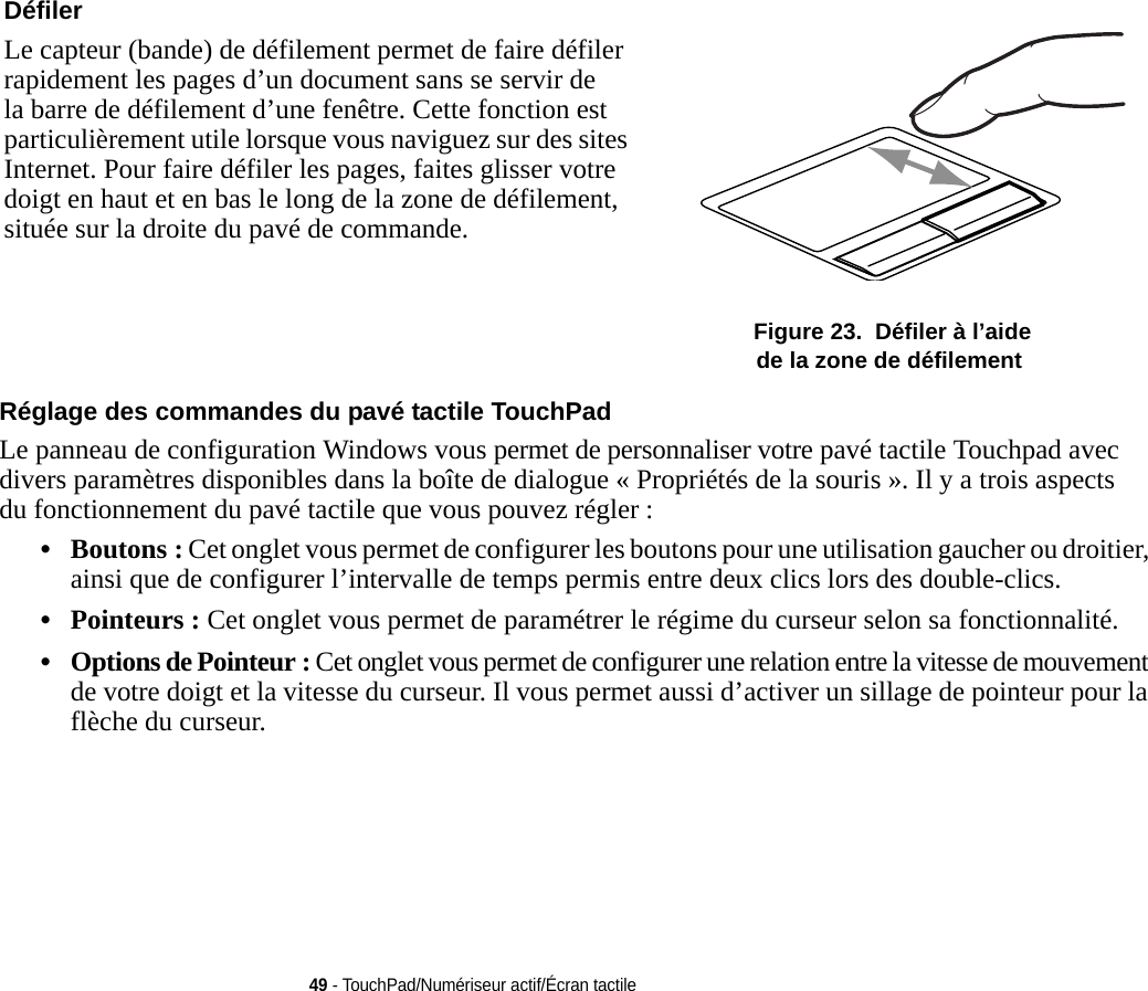 Défiler Le capteur (bande) de défilement permet de faire défiler rapidement les pages d’un document sans se servir de la barre de défilement d’une fenêtre. Cette fonction est particulièrement utile lorsque vous naviguez sur des sites Internet. Pour faire défiler les pages, faites glisser votre doigt en haut et en bas le long de la zone de défilement, située sur la droite du pavé de commande.  Figure 23.  Défiler à l’aide de la zone de défilement49 - TouchPad/Numériseur actif/Écran tactileRéglage des commandes du pavé tactile TouchPad Le panneau de configuration Windows vous permet de personnaliser votre pavé tactile Touchpad avec divers paramètres disponibles dans la boîte de dialogue « Propriétés de la souris ». Il y a trois aspects du fonctionnement du pavé tactile que vous pouvez régler :•Boutons : Cet onglet vous permet de configurer les boutons pour une utilisation gaucher ou droitier, ainsi que de configurer l’intervalle de temps permis entre deux clics lors des double-clics.•Pointeurs : Cet onglet vous permet de paramétrer le régime du curseur selon sa fonctionnalité.•Options de Pointeur : Cet onglet vous permet de configurer une relation entre la vitesse de mouvement de votre doigt et la vitesse du curseur. Il vous permet aussi d’activer un sillage de pointeur pour la flèche du curseur.