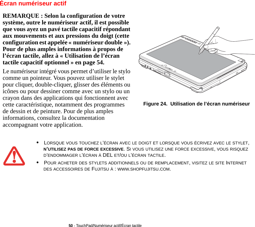 REMARQUE : Selon la configuration de votre système, outre le numériseur actif, il est possible que vous ayez un pavé tactile capacitif répondant aux mouvements et aux pressions du doigt (cette configuration est appelée « numériseur double »). Pour de plus amples informations à propos de l’écran tactile, allez à « Utilisation de l’écran tactile capacitif optionnel » en page 54.Le numériseur intégré vous permet d’utiliser le stylo comme un pointeur. Vous pouvez utiliser le stylet pour cliquer, double-cliquer, glisser des éléments ou icônes ou pour dessiner comme avec un stylo ou un crayon dans des applications qui fonctionnent avec cette caractéristique, notamment des programmes de dessin et de peinture. Pour de plus amples informations, consultez la documentation accompagnant votre application. Figure 24.  Utilisation de l’écran numériseur50 - TouchPad/Numériseur actif/Écran tactileÉcran numériseur actif•LORSQUE VOUS TOUCHEZ L’ÉCRAN AVEC LE DOIGT ET LORSQUE VOUS ÉCRIVEZ AVEC LE STYLET, N’UTILISEZ PAS DE FORCE EXCESSIVE. SI VOUS UTILISEZ UNE FORCE EXCESSIVE, VOUS RISQUEZ D’ENDOMMAGER L’ÉCRAN À DEL ET/OU L’ÉCRAN TACTILE.•POUR ACHETER DES STYLETS ADDITIONNELS OU DE REMPLACEMENT, VISITEZ LE SITE INTERNET DES ACCESSOIRES DE FUJITSU À : WWW.SHOPFUJITSU.COM.