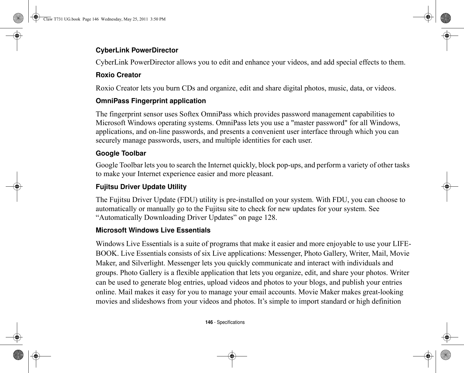 146 - SpecificationsCyberLink PowerDirector CyberLink PowerDirector allows you to edit and enhance your videos, and add special effects to them.Roxio Creator Roxio Creator lets you burn CDs and organize, edit and share digital photos, music, data, or videos.OmniPass Fingerprint application The fingerprint sensor uses Softex OmniPass which provides password management capabilities to Microsoft Windows operating systems. OmniPass lets you use a &quot;master password&quot; for all Windows, applications, and on-line passwords, and presents a convenient user interface through which you can securely manage passwords, users, and multiple identities for each user.Google Toolbar Google Toolbar lets you to search the Internet quickly, block pop-ups, and perform a variety of other tasks to make your Internet experience easier and more pleasant.Fujitsu Driver Update Utility The Fujitsu Driver Update (FDU) utility is pre-installed on your system. With FDU, you can choose to automatically or manually go to the Fujitsu site to check for new updates for your system. See “Automatically Downloading Driver Updates” on page 128.Microsoft Windows Live Essentials Windows Live Essentials is a suite of programs that make it easier and more enjoyable to use your LIFE-BOOK. Live Essentials consists of six Live applications: Messenger, Photo Gallery, Writer, Mail, Movie Maker, and Silverlight. Messenger lets you quickly communicate and interact with individuals and groups. Photo Gallery is a flexible application that lets you organize, edit, and share your photos. Writer can be used to generate blog entries, upload videos and photos to your blogs, and publish your entries online. Mail makes it easy for you to manage your email accounts. Movie Maker makes great-looking movies and slideshows from your videos and photos. It’s simple to import standard or high definition Claw T731 UG.book  Page 146  Wednesday, May 25, 2011  3:50 PM