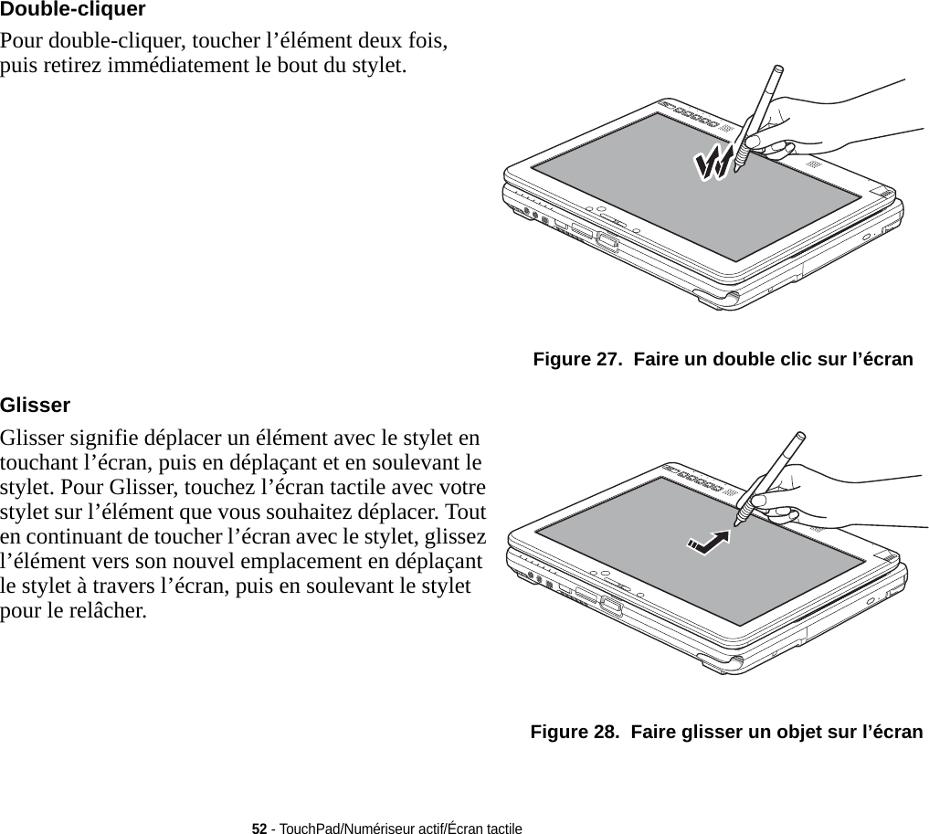 Double-cliquer Pour double-cliquer, toucher l’élément deux fois, puis retirez immédiatement le bout du stylet.  Figure 27.  Faire un double clic sur l’écranGlisser Glisser signifie déplacer un élément avec le stylet en touchant l’écran, puis en déplaçant et en soulevant le stylet. Pour Glisser, touchez l’écran tactile avec votre stylet sur l’élément que vous souhaitez déplacer. Tout en continuant de toucher l’écran avec le stylet, glissez l’élément vers son nouvel emplacement en déplaçant le stylet à travers l’écran, puis en soulevant le stylet pour le relâcher.  Figure 28.  Faire glisser un objet sur l’écran52 - TouchPad/Numériseur actif/Écran tactile