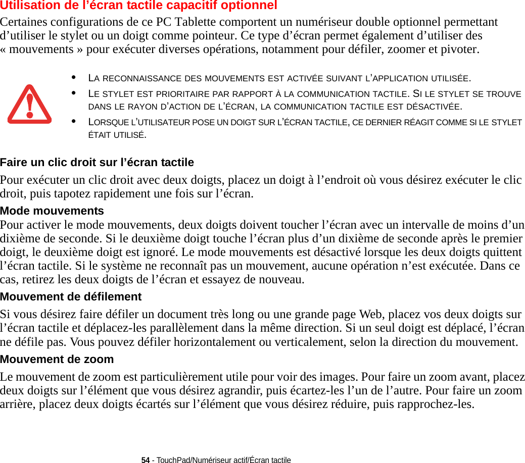 54 - TouchPad/Numériseur actif/Écran tactileUtilisation de l’écran tactile capacitif optionnelCertaines configurations de ce PC Tablette comportent un numériseur double optionnel permettant d’utiliser le stylet ou un doigt comme pointeur. Ce type d’écran permet également d’utiliser des « mouvements » pour exécuter diverses opérations, notamment pour défiler, zoomer et pivoter.Faire un clic droit sur l’écran tactile Pour exécuter un clic droit avec deux doigts, placez un doigt à l’endroit où vous désirez exécuter le clic droit, puis tapotez rapidement une fois sur l’écran.Mode mouvements Pour activer le mode mouvements, deux doigts doivent toucher l’écran avec un intervalle de moins d’un dixième de seconde. Si le deuxième doigt touche l’écran plus d’un dixième de seconde après le premier doigt, le deuxième doigt est ignoré. Le mode mouvements est désactivé lorsque les deux doigts quittent l’écran tactile. Si le système ne reconnaît pas un mouvement, aucune opération n’est exécutée. Dans ce cas, retirez les deux doigts de l’écran et essayez de nouveau.Mouvement de défilement Si vous désirez faire défiler un document très long ou une grande page Web, placez vos deux doigts sur l’écran tactile et déplacez-les parallèlement dans la même direction. Si un seul doigt est déplacé, l’écran ne défile pas. Vous pouvez défiler horizontalement ou verticalement, selon la direction du mouvement.Mouvement de zoom Le mouvement de zoom est particulièrement utile pour voir des images. Pour faire un zoom avant, placez deux doigts sur l’élément que vous désirez agrandir, puis écartez-les l’un de l’autre. Pour faire un zoom arrière, placez deux doigts écartés sur l’élément que vous désirez réduire, puis rapprochez-les.•LA RECONNAISSANCE DES MOUVEMENTS EST ACTIVÉE SUIVANT L’APPLICATION UTILISÉE.•LE STYLET EST PRIORITAIRE PAR RAPPORT À LA COMMUNICATION TACTILE. SI LE STYLET SE TROUVE DANS LE RAYON D’ACTION DE L’ÉCRAN, LA COMMUNICATION TACTILE EST DÉSACTIVÉE.•LORSQUE L’UTILISATEUR POSE UN DOIGT SUR L’ÉCRAN TACTILE, CE DERNIER RÉAGIT COMME SI LE STYLET ÉTAIT UTILISÉ.