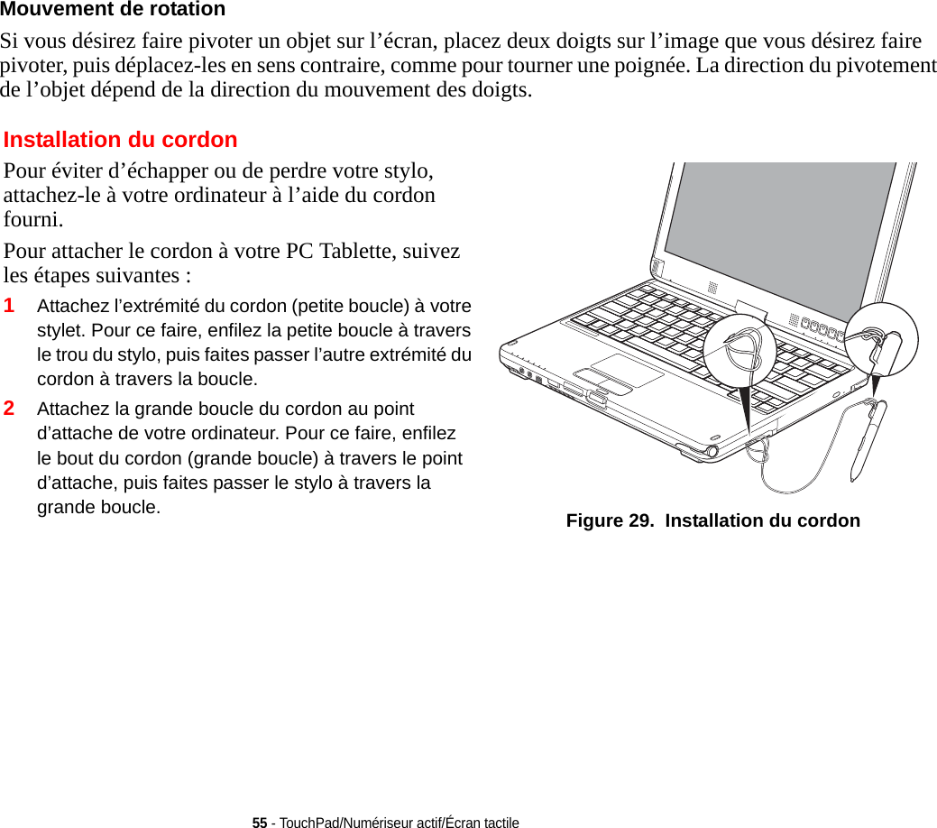 55 - TouchPad/Numériseur actif/Écran tactileMouvement de rotation Si vous désirez faire pivoter un objet sur l’écran, placez deux doigts sur l’image que vous désirez faire pivoter, puis déplacez-les en sens contraire, comme pour tourner une poignée. La direction du pivotement de l’objet dépend de la direction du mouvement des doigts.Installation du cordonPour éviter d’échapper ou de perdre votre stylo, attachez-le à votre ordinateur à l’aide du cordon fourni. Pour attacher le cordon à votre PC Tablette, suivez les étapes suivantes :2Attachez la grande boucle du cordon au point d’attache de votre ordinateur. Pour ce faire, enfilez le bout du cordon (grande boucle) à travers le point d’attache, puis faites passer le stylo à travers la grande boucle.  Figure 29.  Installation du cordon1Attachez l’extrémité du cordon (petite boucle) à votre stylet. Pour ce faire, enfilez la petite boucle à travers le trou du stylo, puis faites passer l’autre extrémité du cordon à travers la boucle.