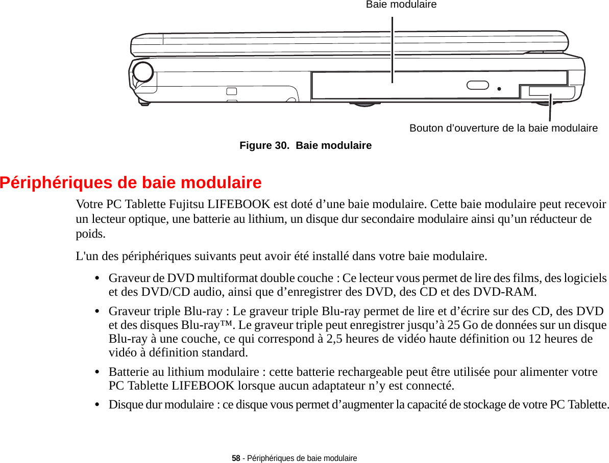 Baie modulaire Bouton d’ouverture de la baie modulaire58 - Périphériques de baie modulaire Figure 30.  Baie modulairePériphériques de baie modulaireVotre PC Tablette Fujitsu LIFEBOOK est doté d’une baie modulaire. Cette baie modulaire peut recevoir un lecteur optique, une batterie au lithium, un disque dur secondaire modulaire ainsi qu’un réducteur de poids. L&apos;un des périphériques suivants peut avoir été installé dans votre baie modulaire.•Graveur de DVD multiformat double couche : Ce lecteur vous permet de lire des films, des logiciels et des DVD/CD audio, ainsi que d’enregistrer des DVD, des CD et des DVD-RAM.•Graveur triple Blu-ray : Le graveur triple Blu-ray permet de lire et d’écrire sur des CD, des DVD et des disques Blu-ray™. Le graveur triple peut enregistrer jusqu’à 25 Go de données sur un disque Blu-ray à une couche, ce qui correspond à 2,5 heures de vidéo haute définition ou 12 heures de vidéo à définition standard.•Batterie au lithium modulaire : cette batterie rechargeable peut être utilisée pour alimenter votre PC Tablette LIFEBOOK lorsque aucun adaptateur n’y est connecté.•Disque dur modulaire : ce disque vous permet d’augmenter la capacité de stockage de votre PC Tablette.