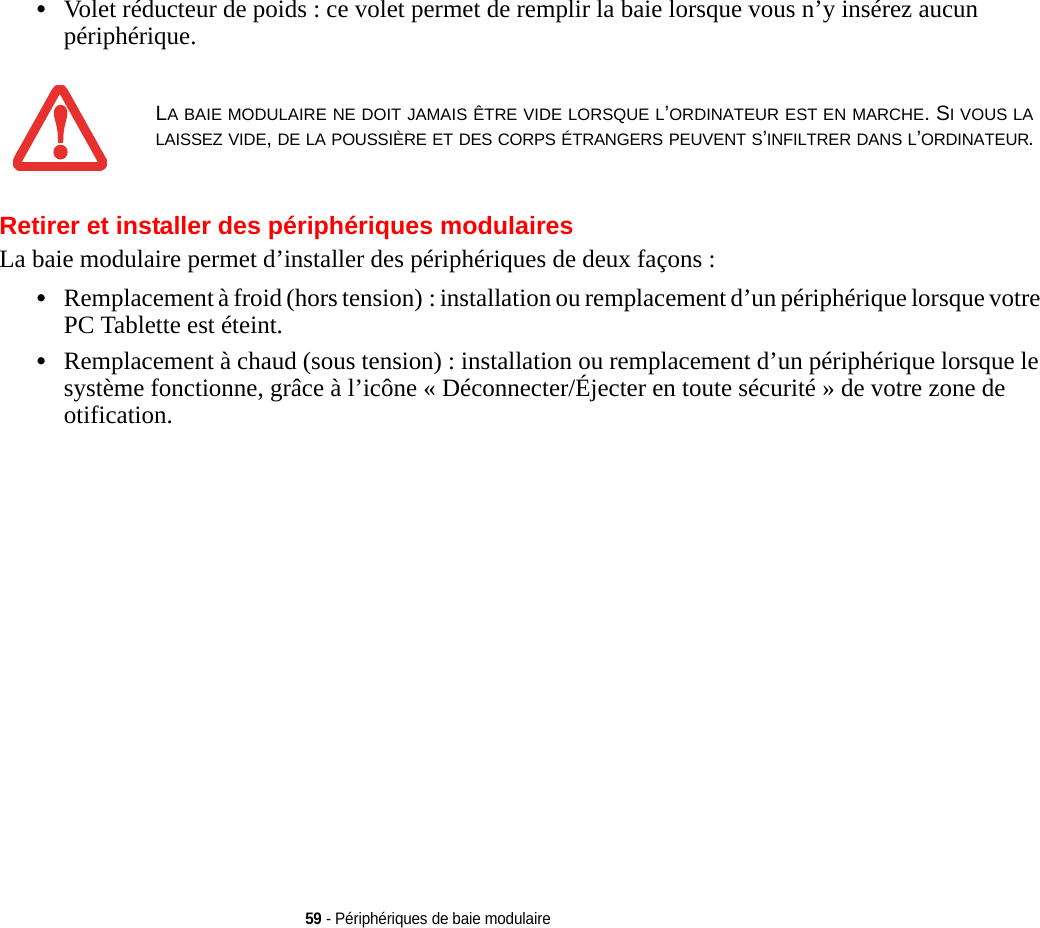 59 - Périphériques de baie modulaire•Volet réducteur de poids : ce volet permet de remplir la baie lorsque vous n’y insérez aucun périphérique.Retirer et installer des périphériques modulaires La baie modulaire permet d’installer des périphériques de deux façons :•Remplacement à froid (hors tension) : installation ou remplacement d’un périphérique lorsque votre PC Tablette est éteint.•Remplacement à chaud (sous tension) : installation ou remplacement d’un périphérique lorsque le système fonctionne, grâce à l’icône « Déconnecter/Éjecter en toute sécurité » de votre zone de otification.LA BAIE MODULAIRE NE DOIT JAMAIS ÊTRE VIDE LORSQUE L’ORDINATEUR EST EN MARCHE. SI VOUS LA LAISSEZ VIDE, DE LA POUSSIÈRE ET DES CORPS ÉTRANGERS PEUVENT S’INFILTRER DANS L’ORDINATEUR.