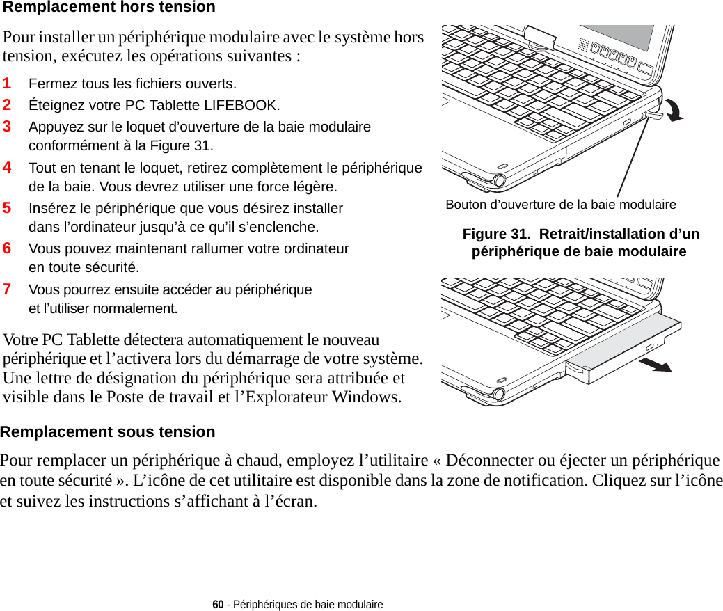 Remplacement hors tension Pour installer un périphérique modulaire avec le système hors tension, exécutez les opérations suivantes :1Fermez tous les fichiers ouverts.2Éteignez votre PC Tablette LIFEBOOK.3Appuyez sur le loquet d’ouverture de la baie modulaire conformément à la Figure 31. 4Tout en tenant le loquet, retirez complètement le périphérique de la baie. Vous devrez utiliser une force légère.5Insérez le périphérique que vous désirez installer dans l’ordinateur jusqu’à ce qu’il s’enclenche.6Vous pouvez maintenant rallumer votre ordinateur en toute sécurité.7Vous pourrez ensuite accéder au périphérique et l’utiliser normalement.Votre PC Tablette détectera automatiquement le nouveau périphérique et l’activera lors du démarrage de votre système. Une lettre de désignation du périphérique sera attribuée et visible dans le Poste de travail et l’Explorateur Windows. Bouton d’ouverture de la baie modulaire Figure 31.  Retrait/installation d’un périphérique de baie modulaire60 - Périphériques de baie modulaire Remplacement sous tensionPour remplacer un périphérique à chaud, employez l’utilitaire « Déconnecter ou éjecter un périphérique en toute sécurité ». L’icône de cet utilitaire est disponible dans la zone de notification. Cliquez sur l’icône et suivez les instructions s’affichant à l’écran.