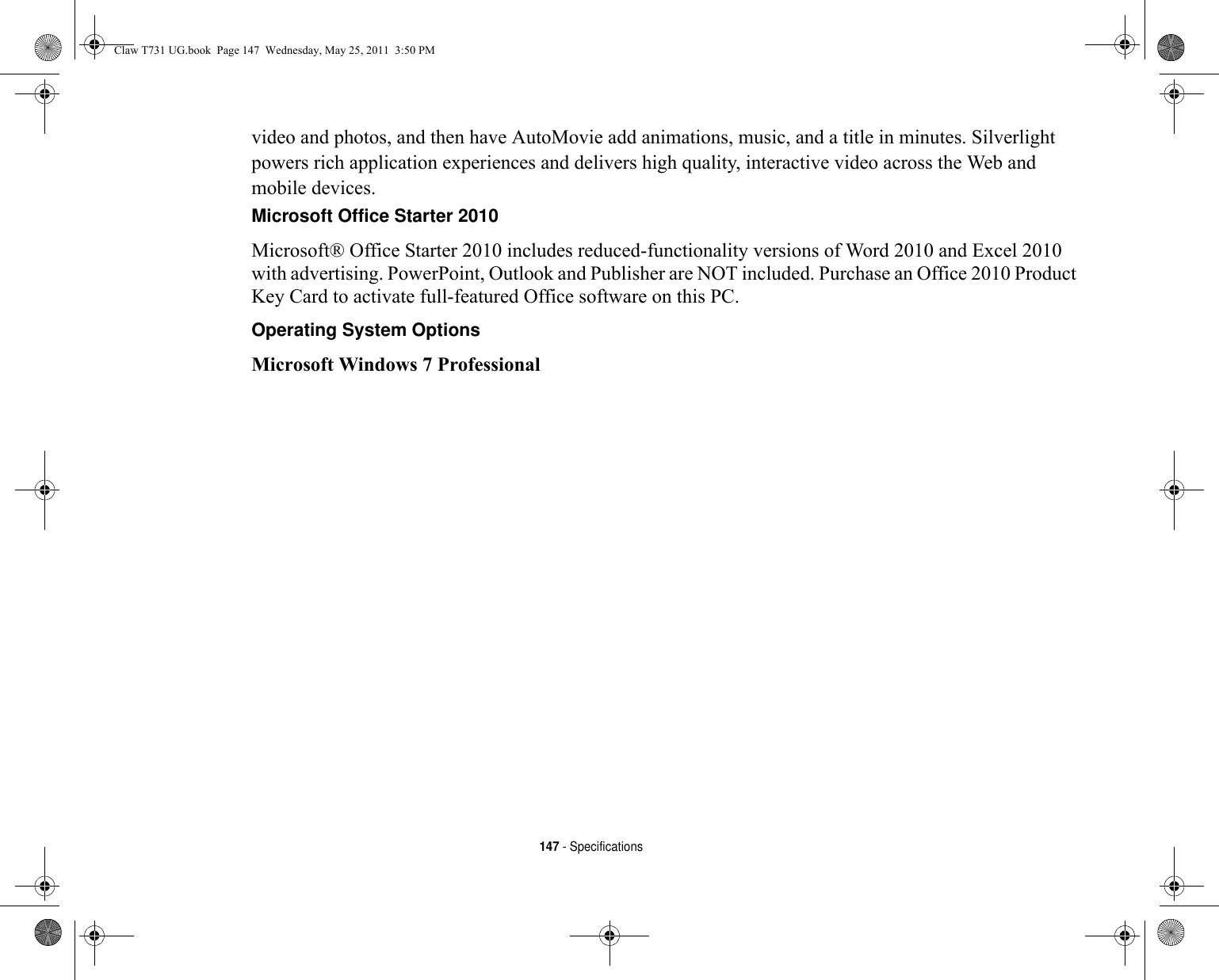 147 - Specificationsvideo and photos, and then have AutoMovie add animations, music, and a title in minutes. Silverlight powers rich application experiences and delivers high quality, interactive video across the Web and mobile devices.Microsoft Office Starter 2010 Microsoft® Office Starter 2010 includes reduced-functionality versions of Word 2010 and Excel 2010 with advertising. PowerPoint, Outlook and Publisher are NOT included. Purchase an Office 2010 Product Key Card to activate full-featured Office software on this PC. Operating System Options Microsoft Windows 7 ProfessionalClaw T731 UG.book  Page 147  Wednesday, May 25, 2011  3:50 PM