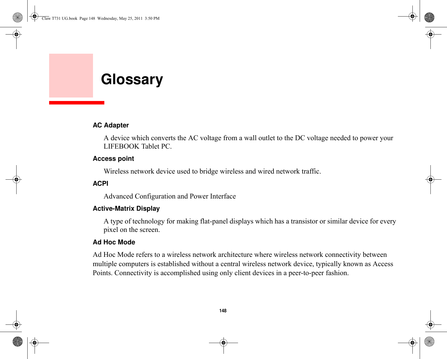 148     GlossaryAC Adapter A device which converts the AC voltage from a wall outlet to the DC voltage needed to power your LIFEBOOK Tablet PC.Access point Wireless network device used to bridge wireless and wired network traffic. ACPI Advanced Configuration and Power InterfaceActive-Matrix Display A type of technology for making flat-panel displays which has a transistor or similar device for every pixel on the screen.Ad Hoc Mode Ad Hoc Mode refers to a wireless network architecture where wireless network connectivity between multiple computers is established without a central wireless network device, typically known as Access Points. Connectivity is accomplished using only client devices in a peer-to-peer fashion. Claw T731 UG.book  Page 148  Wednesday, May 25, 2011  3:50 PM