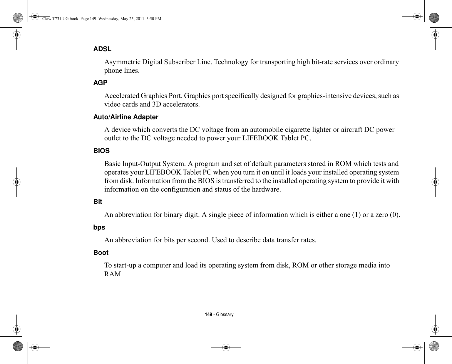 149 - GlossaryADSL Asymmetric Digital Subscriber Line. Technology for transporting high bit-rate services over ordinary phone lines.AGP Accelerated Graphics Port. Graphics port specifically designed for graphics-intensive devices, such as video cards and 3D accelerators.Auto/Airline Adapter A device which converts the DC voltage from an automobile cigarette lighter or aircraft DC power outlet to the DC voltage needed to power your LIFEBOOK Tablet PC.BIOS Basic Input-Output System. A program and set of default parameters stored in ROM which tests and operates your LIFEBOOK Tablet PC when you turn it on until it loads your installed operating system from disk. Information from the BIOS is transferred to the installed operating system to provide it with information on the configuration and status of the hardware.Bit An abbreviation for binary digit. A single piece of information which is either a one (1) or a zero (0).bps An abbreviation for bits per second. Used to describe data transfer rates.Boot To start-up a computer and load its operating system from disk, ROM or other storage media into RAM.Claw T731 UG.book  Page 149  Wednesday, May 25, 2011  3:50 PM