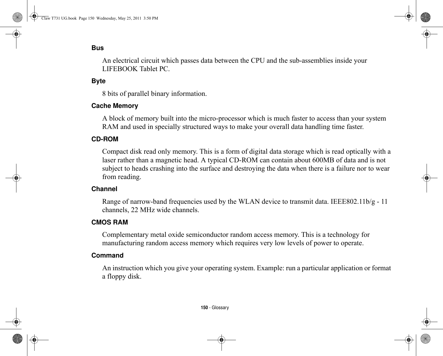 150 - GlossaryBus An electrical circuit which passes data between the CPU and the sub-assemblies inside your LIFEBOOK Tablet PC.Byte 8 bits of parallel binary information.Cache Memory A block of memory built into the micro-processor which is much faster to access than your system RAM and used in specially structured ways to make your overall data handling time faster.CD-ROM Compact disk read only memory. This is a form of digital data storage which is read optically with a laser rather than a magnetic head. A typical CD-ROM can contain about 600MB of data and is not subject to heads crashing into the surface and destroying the data when there is a failure nor to wear from reading.Channel Range of narrow-band frequencies used by the WLAN device to transmit data. IEEE802.11b/g - 11 channels, 22 MHz wide channels.CMOS RAM Complementary metal oxide semiconductor random access memory. This is a technology for manufacturing random access memory which requires very low levels of power to operate.Command An instruction which you give your operating system. Example: run a particular application or format a floppy disk.Claw T731 UG.book  Page 150  Wednesday, May 25, 2011  3:50 PM