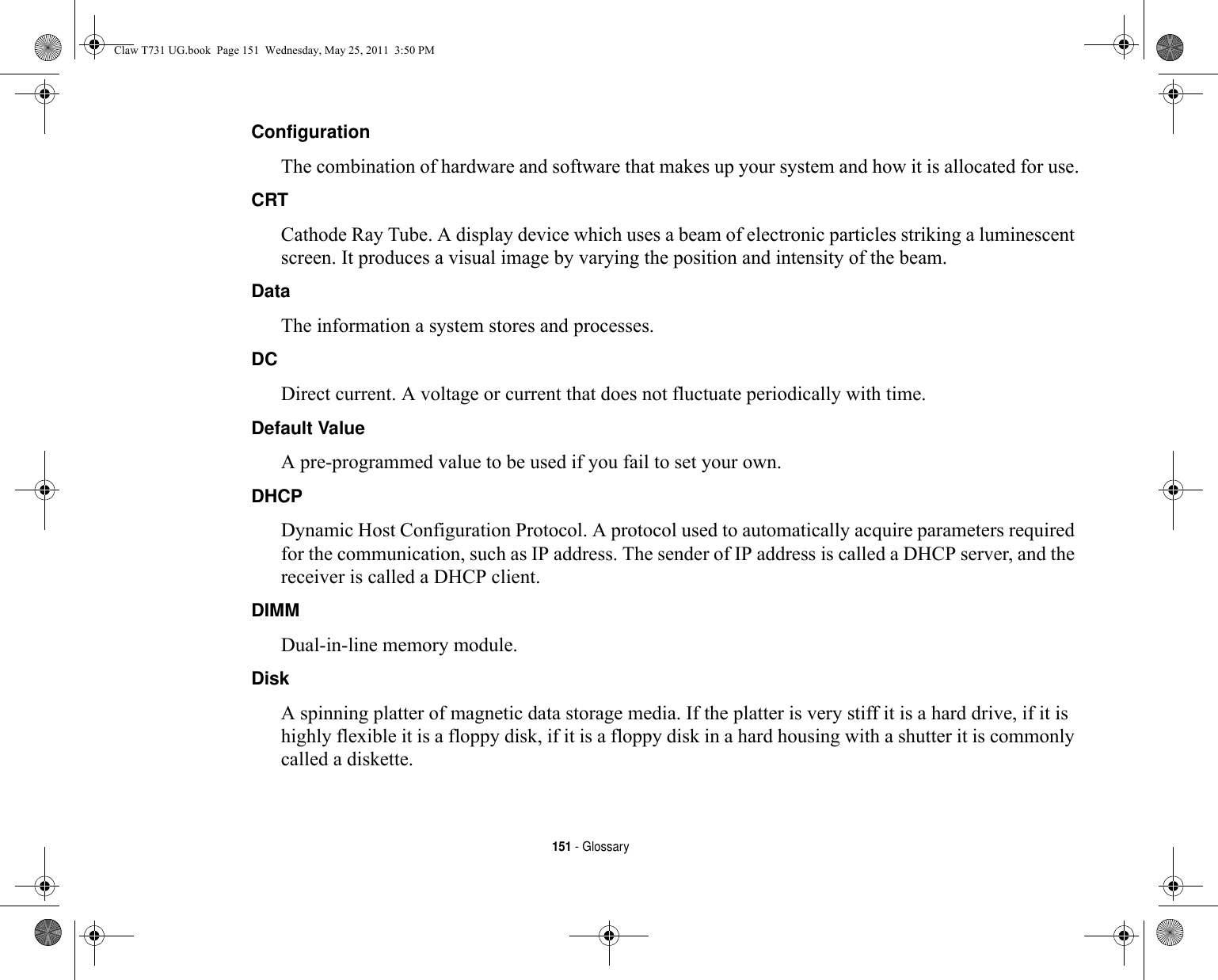 151 - GlossaryConfiguration The combination of hardware and software that makes up your system and how it is allocated for use.CRT Cathode Ray Tube. A display device which uses a beam of electronic particles striking a luminescent screen. It produces a visual image by varying the position and intensity of the beam.Data The information a system stores and processes.DC Direct current. A voltage or current that does not fluctuate periodically with time.Default Value A pre-programmed value to be used if you fail to set your own.DHCP Dynamic Host Configuration Protocol. A protocol used to automatically acquire parameters required for the communication, such as IP address. The sender of IP address is called a DHCP server, and the receiver is called a DHCP client.DIMM Dual-in-line memory module.Disk A spinning platter of magnetic data storage media. If the platter is very stiff it is a hard drive, if it is highly flexible it is a floppy disk, if it is a floppy disk in a hard housing with a shutter it is commonly called a diskette.Claw T731 UG.book  Page 151  Wednesday, May 25, 2011  3:50 PM